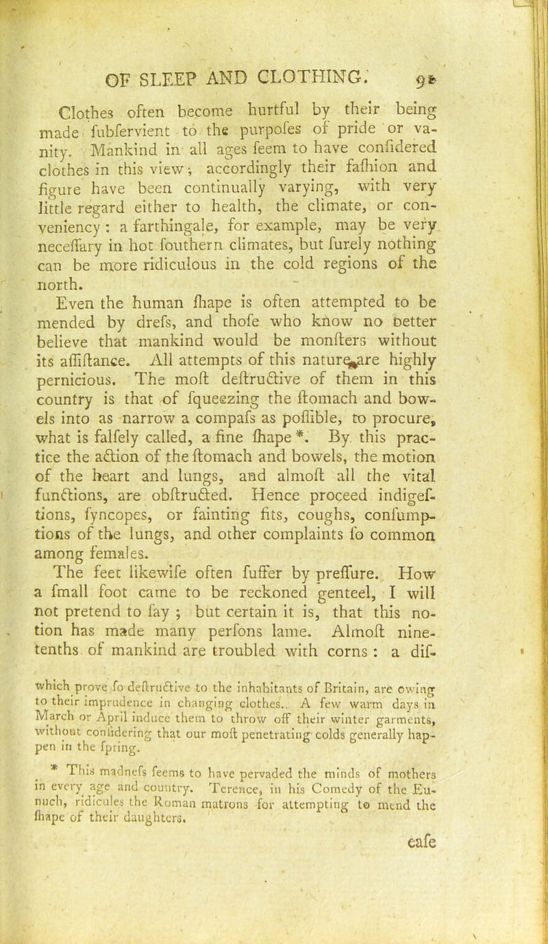 Clothes often become hurtful by their being made fubfervient to the purpofes of pride or va- nity. Mankind in all ages feem to have confidered clothes in this view ■, accordingly their fafliion and figure have been continually varying, with very Iktle regard either to health, the climate, or con- veniency : a farthingale, for example, may be very neceflary in hot fouthern climates, but furely nothing can be more ridiculous in the cold regions of the north. Even the human fliape is often attempted to be mended by drefs, and thofe who know no oetter believe that mankind would be monfters without its affiftance. All attempts of this naturq|,;are highly pernicious. The moft deflrudlive of them in this country is that of fqueezing the ftomach and bow- els into as narrow a compafs as poffible, to procure, what is falfely called, a fine fhape *. By this prac- tice the addon of the ftomach and bowels, the motion of the heart and lungs, and almoft all the vital fundllons, are obftrufted. Hence proceed indigef- tions, fyncopes, or fainting fits, coughs, confump- tions of the lungs, and other complaints fo common among females. The feet likewife often fuffer by prefliire. How a fmall foot came to be reckoned genteel, I will not pretend to fay ; but certain it is, that this no- tion has made many perfons lame. Almoft nine- tenths of mankind are troubled with corns : a dif- whlch prove fo deflni£bve to the Inhabitants of Britain, are ov/iiig to their imprudence in changing clothes., A few warm days in March or April induce them to throw off their winter garments, without conlidering that our moft penetrating colds generally hap- pen in the fpting. * This madnefs feems to have pervaded the minds of mothers in every age and country. Terence, in his Comedy of the Eu- nuch, ridicules the Roman matrons f^or attempting to mend the fliapc of their daughters. eafe