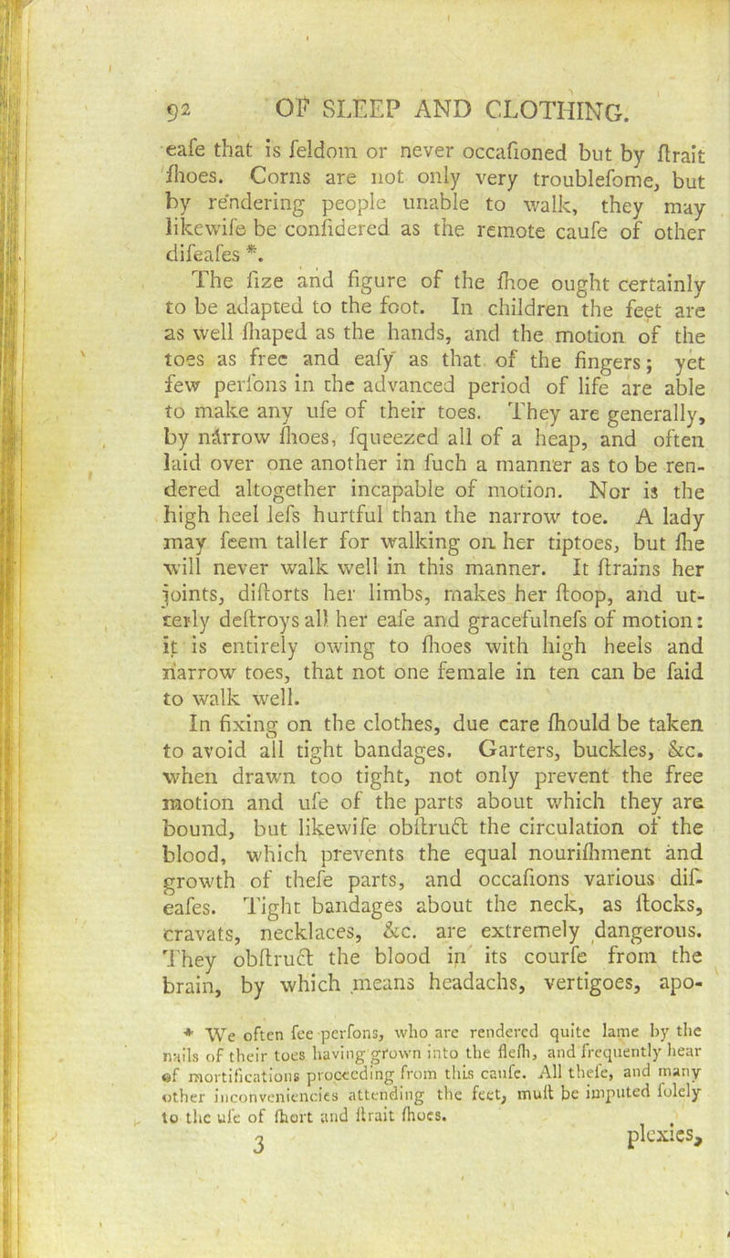 eafe that is feldoin or never occafioned but by flralt flioes. Corns are not only very troublefome, but by rendering people unable to walk, they may likewife be confidered as the remote caufe of other difeafes The fize arid figure of the fhoe ought certainly to be adapted to the foot. In children the feet arc as well fliaped as the hands, and the motion of the toes as free and eafy as that of the fingers; yet few perlbns in the advanced period of life are able to make any ufe of their toes. They are generally, by narrow flioes, fqueezed all of a heap, and often laid over one another in fuch a manner as to be ren- dered altogether incapable of motion. Nor is the high heel lefs hurtful than the narrow toe. A lady may feem taller for walking on. her tiptoes, but flie will never walk well in this manner. It flrains her joints, diftorts her limbs, makes her floop, and ut- terly deftroysal), her eafe and gracefulnefs of motion: it is entirely owing to flioes with high heels and narrow toes, that not one female in ten can be faid to walk well. In fixing on the clothes, due care fhould be taken to avoid all tight bandages. Garters, buckles, &c. when draw’n too tight, not only prevent the free motion and ufe of the parts about which they are bound, but likewife obllruft the circulation of the blood, which prevents the equal nourifliment and growth of thefe parts, and occafions various dif- eafes. Tight bandages about the neck, as Hocks, cravats, necklaces, &c. are extremely dangerous. They obflrucl the blood in its courfe from the brain, by which means headachs, vertigoes, apo- * We often fee -perfons, who are rendered quite lame by tlic nails of their toes having grown into the flelh, and frequently hear «f mortifications proceeding from this caufe. All thele, and many other iiiconvcniencics attending the feet, mull be imputed folely to the ufe of (hort and llrait Ihoes. o plcxics.