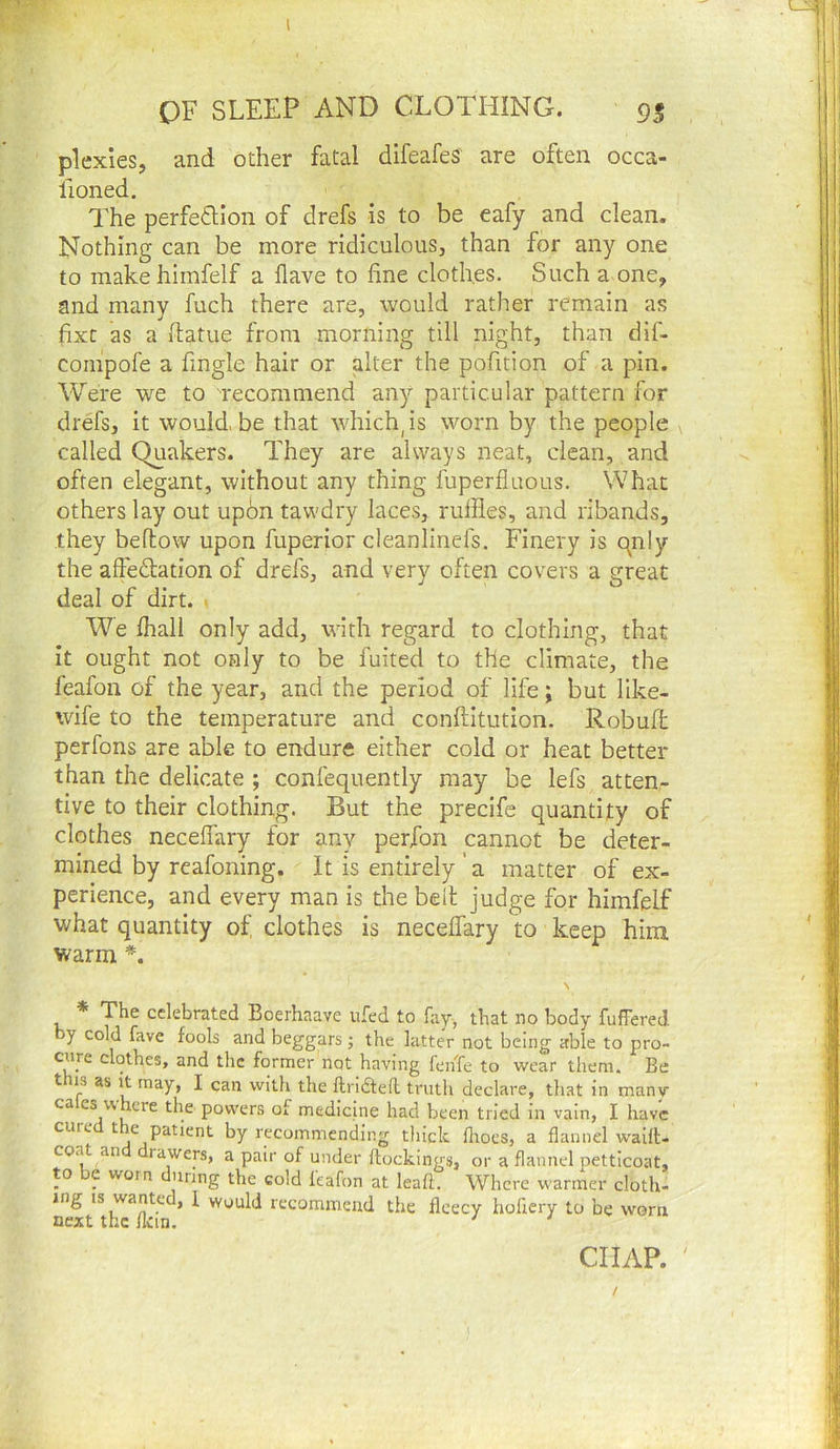 plexles, and other fatal difeafes are often occa- lioned. The perfedion of drefs is to be eafy and clean. Nothing can be more ridiculous, than for any one to makehimfelf a Have to fine clothes. Such a one, and many fuch there are, would rather remain as fixe as a fiatue from morning till night, than dif- compofe a fingle hair or alter the pofition of a pin. Were we to Tecoramend any particular pattern for drefs, it would.be that which, is worn by the people called Quakers. They are always neat, clean, and often elegant, without any thing fuperfluous. What others lay out up6n tawdry laces, ruffles, and ribands, they beftow upon fuperior cleanlinefs. Finery is qnly the affeTation of drefs, and very often covers a great deal of dirt. . We fhall only add, with regard to clothing, that it ought not only to be fuited to the climate, the feafon of the year, and the period of life; but like- wife to the temperature and conftitution. Robuffc perfons are able to endure either cold or heat better than the delicate ; confequently may be lefs atten- tive to their clothing. But the precife quantity of clothes neceffary for any perfon cannot be deter- mined by reafoning. It is entirely'a matter of ex- perience, and every man is the belt judge for himfelf what quantity of clothes is neceffary to keep him warm *. \ * The celebrated Boerhaave ufed to fay, that no body fuffered y cold fave fools and beggars j the latter not being able to pro- cure clothes, and the former not having fenfe to wear them. Be this as It may, I can with the ftriaeil truth declare, that in many ca es where the powers of medicine had been tried in vain, I have cure t e patient by recommending thick fliocs, a flannel wailt- co.a an rawers, a pair of under {lockings, or a flannel petticoat, to e worn during the cold leafon at leaf!. Where w'armer cloth- ing IS wante , 1 would recommend the fleecy hoflery to be worn next the flcin, ' ' CHAP. ' /