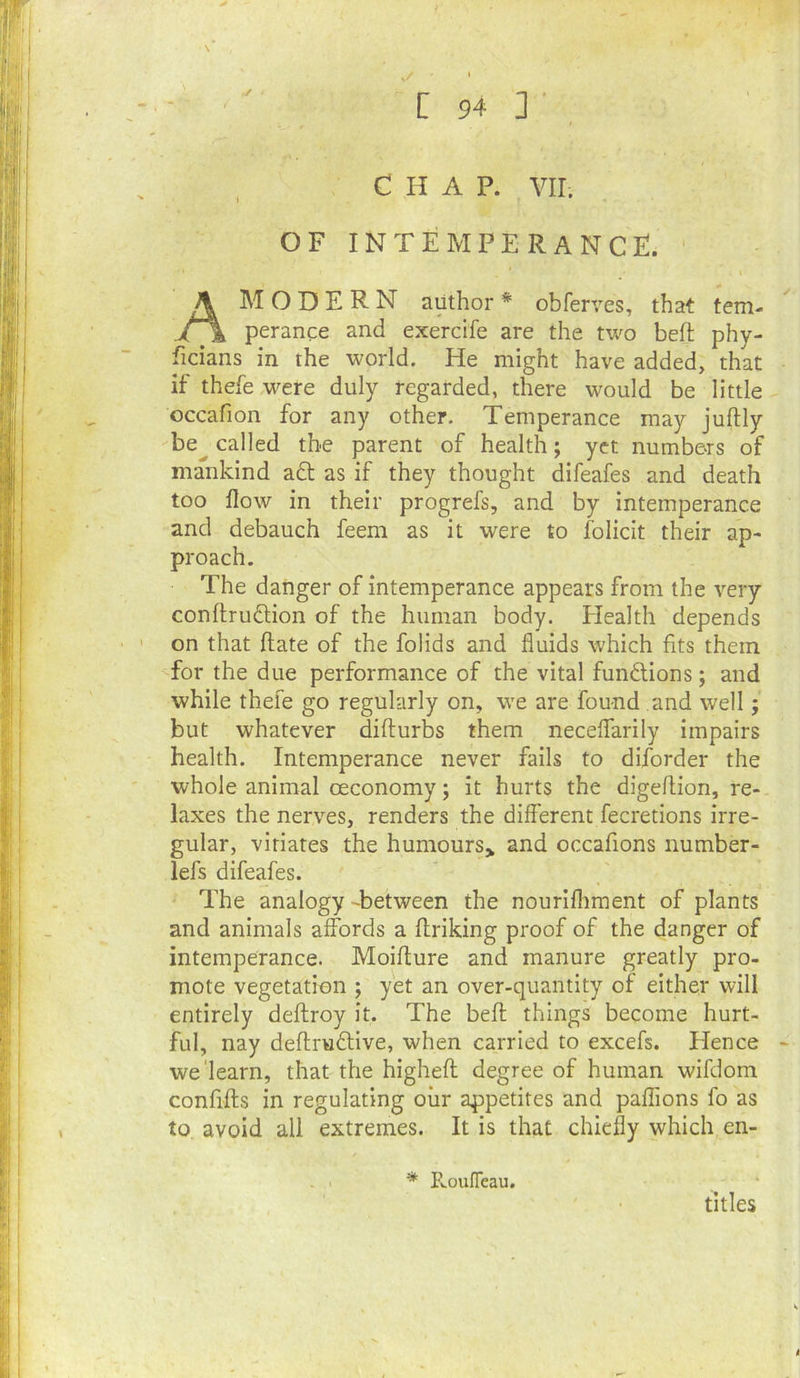✓ ' CHAP. VII. OF INTEMPERANCE. Am O D E R N author * obferves, that tem- perance and exercife are the two beft phy- ficians in the world. He might have added, that if thefewere duly regarded, there would be little occafion for any other. Temperance may juftly be^ called the parent of health; yet numbers of mankind a£t as if they thought difeafes and death too flow in their progrefs, and by intemperance and debauch feem as it were to folicit their ap- proach. The danger of intemperance appears from the very conftrudion of the human body. Health depends on that ftate of the folids and fluids which fits them for the due performance of the vital functions; and while thefe go regularly on, we are found and well; but whatever difturbs them necelfarily impairs health. Intemperance never fails to diforder the whole animal oeconomy; it hurts the digeflion, re- laxes the nerves, renders the different fecretions irre- gular, vitiates the humours,^ and occafions number- lefs difeafes. The analogy -between the nourlfliment of plants and animals affords a ffriking proof of the danger of intemperance. Moiffure and manure greatly pro- mote vegetation ; yet an over-quantity of either will entirely deftroy it. The beft things become hurt- ful, nay deftrudlive, when carried to excels. Hence we'learn, that the higheft degree of human wifdom confifts in regulating oiir appetites and paflions fo as to avoid all extremes. It is that chie% which en- * E-ouITeau. titles