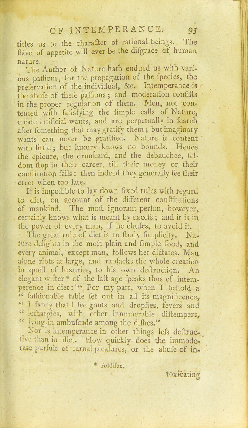 titles us to the charaaer of rational beings. The Have of appetite will ever be the difgrace of human nature. The Author of Nature hath endued us with vari- ous paflions, for the propagation of the fpecies, the prefervation of the individual, &c. Intemperance is >■ the abufe of thefe paffions ; and moderation confifts in the proper regulation of them. Men, not con- tented with fatisfying the fimple calls of Nature, create artificial wants, and are perpetually in fearch after fomething that may g'ratify them ; but imaginary wants can never be gratified. Nature is content  with little ; but luxury knows no bounds. Hence the epicure, the drunkard, and the debauchee, fel- dom flop in their career, till their money or their conftitution fails : then indeed they generally fee their error when too late. It is impoffible to lay down fixed rules with regard to diet, on account of the different conftitutions of mankind. The moll ignorant perfon, however, certainly knows what is meant by excefs; and it is in the power of every man, if he chufes, to avoid it. The great rule of diet is to fludy fimplicity. Na- ture delights in the mofi; plain and fimple food, and every animal, except man, follows her didlates. Man alone riots at large, and ranfacks the whole creation in quefl of luxuries, to his own deftrudion. An elegant writer * of the lafi: age fpeaks thus of intem- perence indiet:'“ For my part, when I behold a “ fafhionable table fet out in all its magnificence^ “ I fancy that I fee gouts and dropfies, fevers' and “ lethargies, with other innumerable diftempers, lying in ambufcade among the diflies.’^ Nor is intemperance in other things lefs delfruc-. tive than in diet. Flow quickly does the immode- rase purfuit of carnal pleaiures, or the abufe of in^ * AddIfoB, toxicating