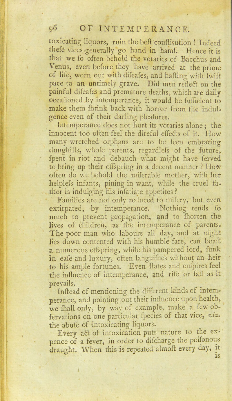 9^ 'OF INTEMPERANCE. toxicating liquors, ruin the beft conftkuHon ! Indeed thefe vices generally go hand in hand. Hence it is that we fo often behold the votaries of Bacchus and Venus, even before they have arrived at the prime of life, worn out with difeafes, and hafling with fwift pace to an untimely grave. Did men refledl on the painful difeafes and premature deaths, which are daily occafioned by intemperance, it would be fufEcient to make them fhrink back with horror from the indul- gence even of their darling pleafures. Intemperance does not hurt its votaries alone; the innocent too often feel the direful eft'edls of it. How many wretched orphans are to be feen embracing dunghills, whofe parents, regardlefs of the future, fpent in riot and debauch what might have ferved to bring up their offspring In a decent manner ? How often do we behold the miferable mother, with her helplefs infants, pining in want, while the cruel fa- ther is Indulging his infatiate appetites ? Families are not only reduced to mifery, but even extirpated, by intemperance. Nothing tends fo much to prevent propagation, and to fliorten the lives of children, as the intemperance of parents.' The poor man who labours all day, and at night }ies down contented with his humble fare, pn boaft a numerous offspring, while his pampered lord, funk in eafe and luxury, often languifhes without an heir ,to his ample fortunes. Even flates and empires feel the Influence of intemperance, and rife or fall as it of mentioning the different kinds of intem- perance, and pointing out their influence upon health, ^ we fliall only, by way of example, make a few ob- fervations on one particular fpecies of that vice, viz. the abufe of intoxicating liquors. Every a£l of intoxication puts nature to the ex- pence of a fever, in order to dlfcharge the poifonous draught. When this is repeated almofl every day, it is prevails. Inflea