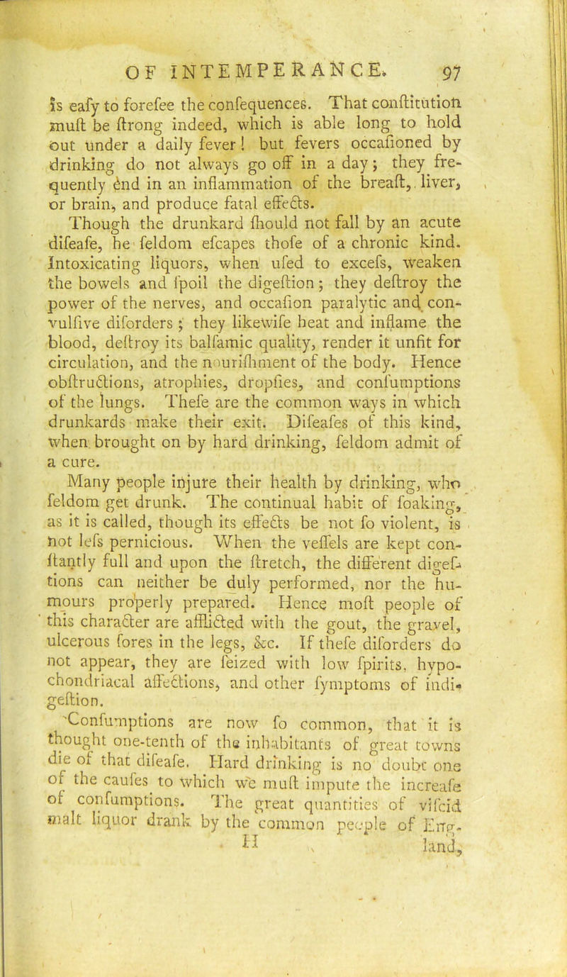 5s eafy to forefee the confequences. That conftitutioti znufl: be ftrong indeed, which is able long to hold Out under a dally fever! but fevers occafioned by drinking do not always go olf in a day; they fre- quently ^nd in an inflammation of the breafl:, . liver, or brain, and produce fatal effefts. Though the drunkard fliould not fall by an acute difeafe, he feldom efcapes thofe of a chronic kind. Intoxicating liquors, when ufed to excels, weaken the bowels and i'poil the digeftion; they deftroy the power of the nerves, and occafion paralytic and con- vulfive diforders; they likewife heat and inflame the blood, deftroy its balfamic quality, render it unfit for circulation, and the n;iuriflrment of the body. Hence obftrudlions, atrophies, dropfies, and confumptions of the lungs. Thefe are the common ways in which drunkards make their exit. Difeafes of this kind, when brought on by hard drinking, feldom admit of a cure. Many people injure their health by drinking, who .. feldom get drunk. The continual habit of foaking, as it is called, though its effefts be not fo violent, is not lefs pernicious. When the veflels are kept con- ftantly full and upon the ffretch, the different digef* tions can neither be duly performed, nor the hu- mours pro’perly prepared. Hence mofl: people of this charadler are afflidted with the gout, the gravel, ulcerous fores in the legs, &c. If thefe diforders do not appear, they are leized with low fpirits, hypo- chondriacal aftedtions, and other fymptoms of indi- geffion. 'Confumptions are now fo common, that it Is thought one-tenth of the inhabitants of great towns die of that difeafe. Hard drinking is no doubt one of the caules to which vv'c mufl impute the increafe ot confumptions. The great quantities of vifcid ntalt liquor drank by the common people of Frrp-- n , land.