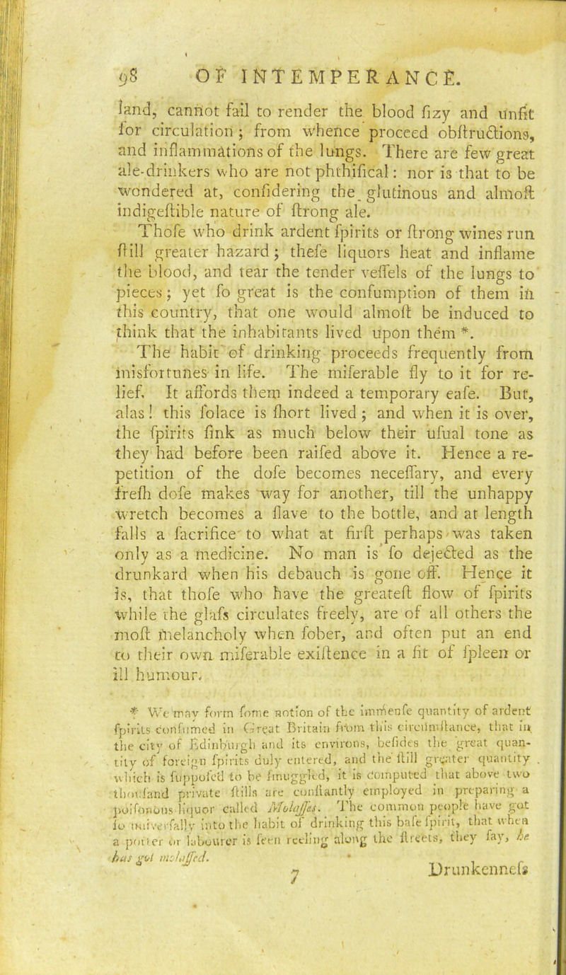 land, cannot fail to render the blood fizy and unfit lor circulation from whence proceed obllrudions, and inflammations of the lungs. There are few great ale-drinkers who are not phthifical: nor is that to be ^mndered at, confidering the, glutinous and almoft indigellible nature of flrong ale. Thofe who drink ardent fpirits or flrong wines run fill greater hazard; thefe liquors heat and inflame the blood, and tear the tender velfels of the lungs to pieces; yet fo great is the confumption of them in this country, that one would almolt be induced to think that the inhabitants lived upon them*. The habit' el drinking proceeds frequently from inisfortunes in life. The miferable fly to it for re- lief, It affords them indeed a temporary eafe. But, alas! this folace is fhort lived ; and when it is over, the fpirits fink as much below their ufual tone as they had before been raifed above it. Hence a re- petition of the dofe becomes neceflary, and every frefli dofe makes way for another, till the unhappy wretch becomes a flave to the bottle, and at length falls a facrifice- to w'hat at firfl perhaps'W^as taken only as a medicine. No man is fo dejedled as the drunkard when his debauch is gone off. Hence it is, that thofe who have the greatefl flow of fpirits while the glafs circulates freely, are of all others the mofl melancholy when fober, and often put an end to their own miferable exillence in a fit of fpleen or ill humour. t Wf rpfiV form forr.e notion of tbc imrnenfe quantity of ardent fpirits confiinied in (ir^at Britain frt)in tliis drcUmllance, that in, the city of Edinburgh and its environs, befides the great quan- lily of foreign fpirits duly entered, and tiie liill grt^ater quantity . vvliidt is fiippufctl to be fmuggied, it is Computed that above two thoi.iand private ftills are cunluntly employed in preparing a poifonOiJS liquor called xMolaJJss. The common pe<)p!e have gut io iNiivcTfallv into the habit of drinking this bafcfpiril, that ivhea a poticr Or labourer is I'mi reding along the 11 reels, they fay, he has >mh)Jcd. ' ,, i r Hrunkennds n J