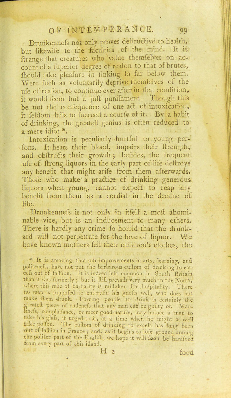 Orunkennefs not only proves deftruftive to health, but likewife to the faculties of the mind. It is Hrange that creatures v/ho value therafelves on ac- count of a fuperior degree of reafon to that ol brutes, fhould take pleafure in finking fo far below them. Were fuch as voluntarily deprive themfelves of the life of reafon, to continue ever after in that conditioiiy it would feem but a juft punifliment. Though this be not the confequence of one adt of intoxication, it feldom fails to lucceed a courfe of it. By a habit of drinking, the greatelt genius is often reduced to a mere idiot *. Intoxication is peculiarly hurtful to young per- fons. It heats their blood, impairs their Itrength, and obftrufts their growth ; befides, the frequent ufe of ftrong liquors in the early part of life deftroys any benefit that might arife from them afterwards. Thofe who make' a practice of drinking generous liquors when young, cannot expect to reap any benefit from them as a cordial in the decline of life. Drunkennefs is not only in itfelf a moft abomi- nable vice, but is an inducement to many others. There is hardly any crime fo horrid that the drunk- ard w'ill not perpetrate for the love of liquor. We have known mothers fell their children’s clothes, the * It is amazing that oiir improvements in arts, learning, and politenefs, have not put the barbarous cuftom of drinking to ex- cefs out of faflilon. It is indeed lefs common in South Britain than it was formerly ; but it Aill prevails very much in the North, where tliis relic of baibarity is millaken for .hofpitality. There no man is fuppofed to entertain his guells well, who does not ^ make them drunk. Forcing people to drink is certainly the greatcll piece of nidenefs that any man cAti be guilty of. Man- lincfs, complaliance, or meer good-nature, may induce a man to take his glufs, if urged to it, at a time when be might as well take p^oifon. 'She cuftom of drinking to excefs has Ictng been out ot fafliion in France ; and, as it begins to lofe ground anioug the politer part of the Englldt, we hope it will foon be banidied from every part of this illaiid. M 2 food