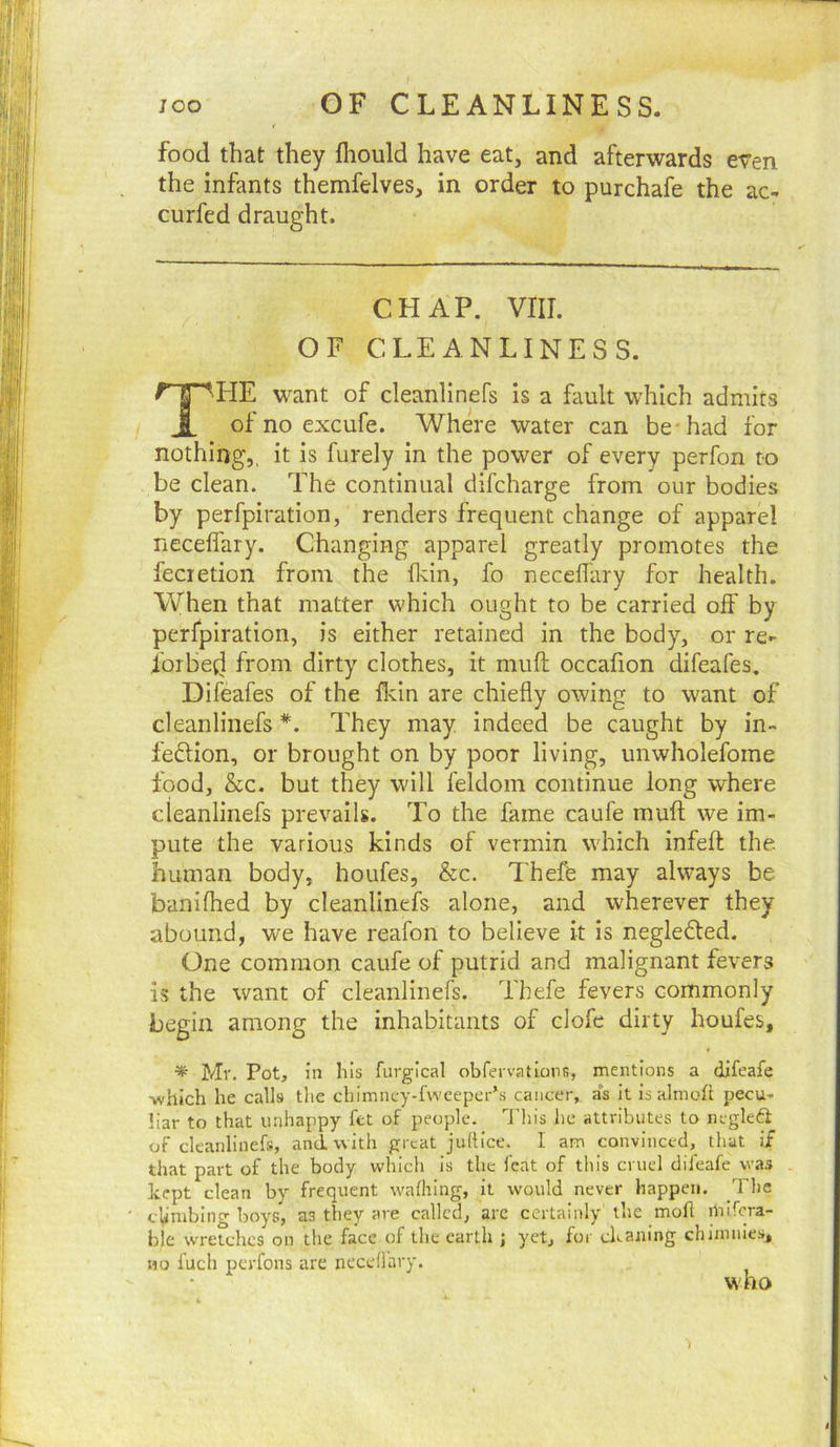 food that they fliould have eat, and afterwards even the infants themfelves, in order to purchafe the ac- curfed draught. CHAP. vrii. OF CLEANLINESS. The want of cleanlinefs is a fault which admits of no excufe. Where water can be-had for nothing,, it is furely in the power of every perfon to be clean. The continual dil'charge from our bodies by perfpiration, renders frequent change of apparel necefl'ary. Changing apparel greatly promotes the fecietion from the fidn, fo neceflary for health. When that matter which ought to be carried oif by perfpiration, is either retained in the body, or re- ioibetl from dirty clothes, it muft occafion difeafes, Difeafes of the Ildn are chiefly owing to want of cleanlinefs *. They may indeed be caught by in- fedion, or brought on by poor living, unwholefome food, &c. but they will feldom continue long where cleanlinefs prevails. To the fame caufe mufl; we im- pute the various kinds of vermin which infefl; the human body, houfes, &c. Thefe may always be banifhed by cleanlinefs alone, and wherever they abound, we have reafon to believe it is negleded. One common caufe of putrid and malignant fevers is the want of cleanlinefs. Thefe fevers commonly begin among the inhabitants of clofe dirty houfes, * Mr. Pot, in his fuvgical obfervationB, mentions a difeafe -which he calls the chlmney-f\vcepcr*.s cancer, a*s it isalmoh pecu- liar to that unhappy fct of people, ''i'his he attributes to negleft of cleanlinefs, and-with great juhice. I am convinced, that if that part of the body which is the feat of this cruel difeafe was kept clean by frequent walhlng, it would never happen. The climbing boys, as they are called, arc certainly the mofi niifcra- ble wretches on the face of the earth ; yet, for cleaning chimmes, no fuch perfons are neceflary. who