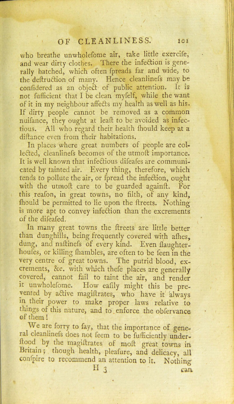 who breathe unwholefome air, take little exercife, and wear dirty cloches. There the infection is gene- rally hatched, which often fpreads far and wide, to the deftrudtion of many. Hence cleanlinefs may be conlidered as an objeft of public attention. It is not fufficient that I be clean myfelf, while the want of it in my neighbour affefts my health as well as his. If dirty people cannot be removed as a common nuifance, they ought at leafl; to be avoided as infec- tious. All who regard their health fhould keep at a diftance even from their habitations. In places where great numbers of people are col- ledted, cleanlinefs becomes of the utmoft importance. It is well known that infectious difeafes are communi- cated by tainted air. Every thing, therefore, which tends to pollute the air, or fpread the infection, ought with the utmoft care to be guarded againft. For this reafon, in great towns, no filth, of any kind, fhould be permitted to lie upon the ftreets. Nothing is more apt to convey infection than the excrements of the difeafed. In many great towns the ftreets are little better than dunghills, being frequently covered with afhes, dung, and naftinefs of every kind. Even flaughter- houfes, or killing fliambles, are often to be feen in the very centre of great towns. The putrid blood, ex- crements, See. with which thefe places are generally covered, cannot fail to taint the air, and render it unwholefome. How eafily might this be pre- vented by aftive magiftrates, who have it' always in their power to make proper laws relative to things of this nature, and to.enforce the obfervance of them! We are forty to fay, that the importance of gene- ral cleanlinefs does not feem to be fufEciently under- ftood^ by the magiftrates of moft great towns in Britain ; though health, pleafure, and delicacy, all confplre to recommend an attention to it. Nothing • 3 can.