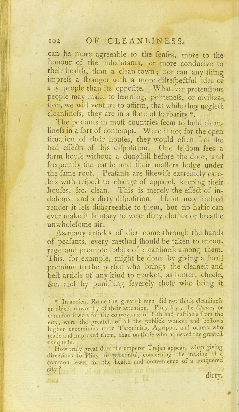 can be more agreeable to the fenfes, more to the honour of the inhabitants, or more conducive to their health,'than a clean town ; nor can anything irnprefs a flranger with a more difrefpedful idea of any people than its oppofite. Whatever pretenfions people may make to learning, politenefs, or civiliza-, tion, we will venture to affirm, that while they negledt cleanlinefs, they are in a hate of barbarity *. I'he peafants in moll countries feem to hold clean- linefs in a fort of contempt. Were it not for the open fituation of their houfes, they would often feel the bad eflecls of this difpofition. One feldom fees a farm houfe without a dunghill before the door, and frequently the cattle and their mailers lodge under the fame roof, Peafants are likewife extremely care- ,lefs with refped to change of apparel, keeping their houfes, &c. clean. This is merely the effed of in- dolence and a dirty difpofition. Habit may indeed render it lefs difagreeable to them, but no habit can ever make it falutary to wear dirty clothes or breathe unwholefome air, As<many articles of diet come through the hands of peafants, every method fliould be taken to encou- rage and promote habits of cleanlinefs among them. This, for example, might be done by giving a fmall premium to the perfon who brings the cleaned and bed article of any kind to market, as butter, cheefe, SiC. and by punifhing feyercly thofe who bring it * In ancient Rome the greatefl men did not think cleanlinefs an objeft unworthy of their attention. Pliny fays, the Cloaca, or common fewcrs for tlie conveyance of filth and naftinefs from the city, were the greatefl of all the publick works; and beflows higher encomiums upon Tarquinius, Agrippa, and others who made and improved them, than on thofe who achieved the greatefl ebnquefls, _ . . ' How truly great does the emperor Trajan appear, when giving direftions to Pliny his'prbconful, concerning the'making of a (:ommon fewer fpr thp health and convenience of a conquered