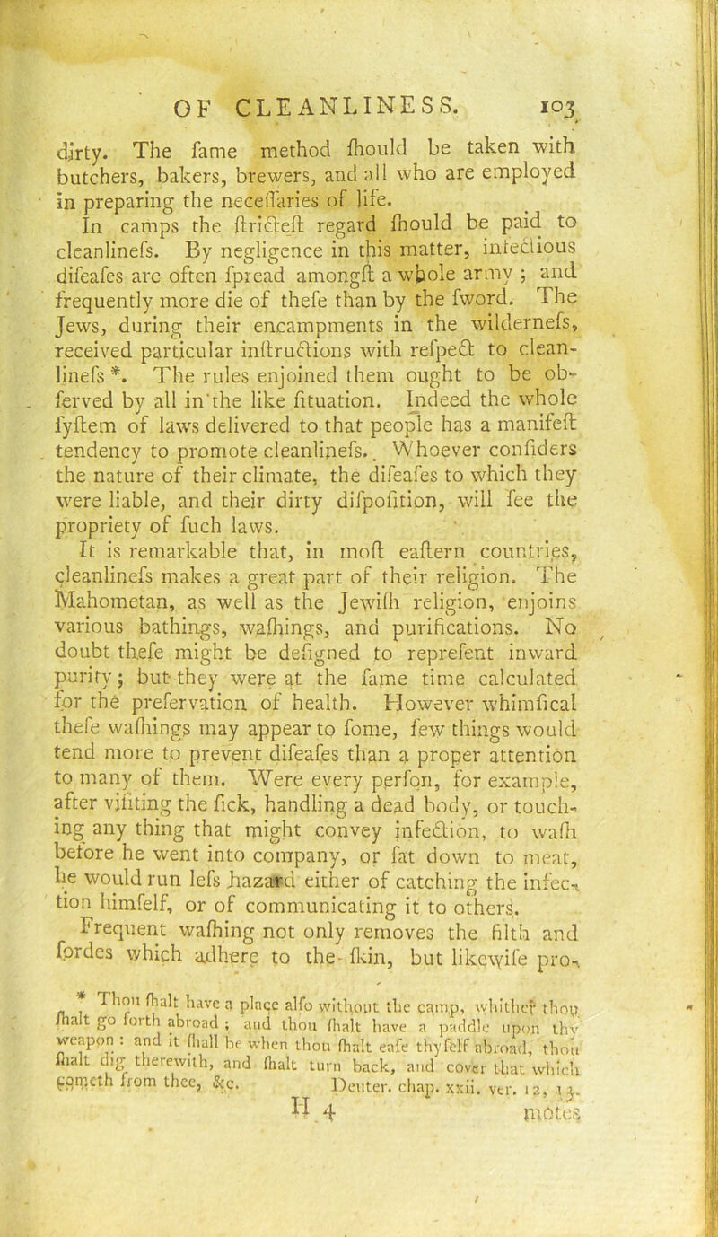 dirty. The fame method fhould be taken with butchers, bakers, brewers, and all who are employed in preparing the neceilaries of life. In camps the ftrictefl regard fhould be paid to cleanlinefs. By negligence in this matter, iiiteclious difeafes are often fpread amongfl a wjjole army ; and frequently more die of thefe than by the fword. The Jews, during their encampments in the wildernefs, received particular inltruftions with relpedl; to clean- linefs *. The rules enjoined them ought to be ob- ferved by all in’the like fituation. Lideed the whole fyflem of laws delivered to that people has a manifefl tendency to promote cleanlinefs.. Whoever confiders the nature of their climate, the difeafes to which they were liable, and their dirty difpofition, will fee the propriety of fuch laws. It is remarkable that, in mofl eaflern countries, cleanlinefs makes a great part of their religion. The Mahometan, as well as the Jewidi religion, enjoins various bathings, wafhings, and purifications. No doubt thefe might be defigned to reprefent inward purity; but-they were at the fajne time calculated for the prefervation of health. However whimfical thefe wafliings may appear to fome, few things would tend more to prevent difeafes than a proper attention to many of them. Were every perfon, for example, after vjfiting the fick, handling a dead body, or touche ing any thing that might convey infedtion, to wafh before he went into company, or fat down to meat, he would run lefs hazard either of catching the infeci tion himfelf, or of communicating it to others. Frequent wafhing not only removes the filth and fordes which adhere to the- fldn, but likc\yife pro^ Thou (halt have place alfo without the ca,m.p, whither thoy Jhalt go forth abroad ; and thou /halt have a paddle upon thy weapon ; and it fhall be when thou flialt eafe thyfelf abroad, thou llialt dig therewith, and (lialt turn back, and cover that which ppmeth from thee, 5cc. Dcuter. chap. xsii. ver. 12, 4 motes