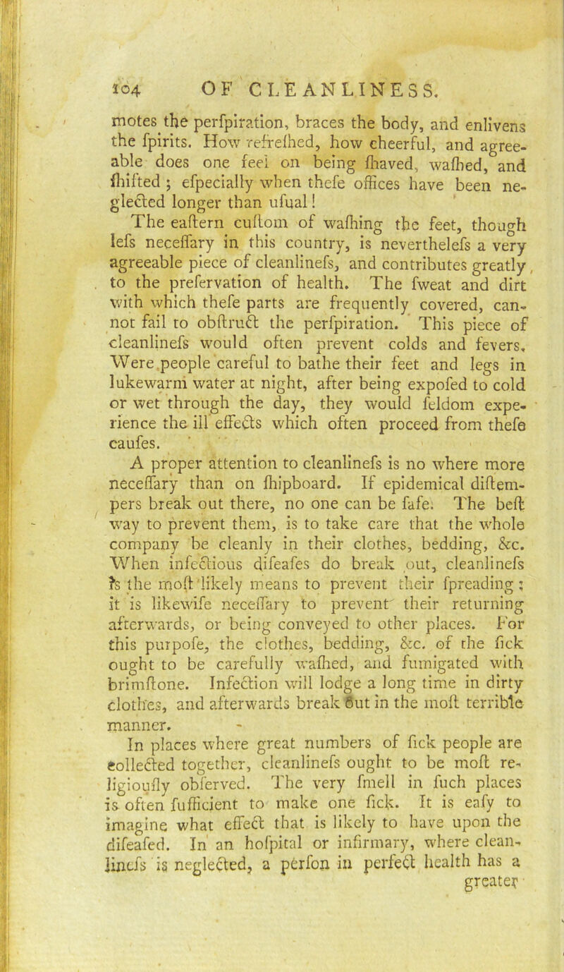 motes the perfpiration, braces the body, and enlivens the fpirits. How refrdhed, how cheerful, and agree- able does one feel on being fliaved, walhed, and flhfted ; efpecially when thefe offices have been ne- glected longer than ufual! The eaftern cuhoin of wafhing the feet, though lefs neceffary in this country, is neverthelefs a very- agreeable piece of cleanlinefs, and contributes greatly, , to the prefervation of health. The fweat and dirt with which thefe parts are frequently covered, can- not fail to obftrufl the perfpiration. This piece of cleanlinefs would often prevent colds and fevers, Were .people careful to bathe their feet and legs in lukewarm water at night, after being expofed to cold or wet through the day, they would feldom expe- rience the ill effeds which often proceed from thefe caufes. A proper attention to cleanlinefs is no where more neceffary than on Ihipboard. If epidemical diftem- pers break out there, no one can be fafe; The bed; way to prevent them, is to take care that the whole company be cleanly in their clothes, bedding. See. When infeftious difeafes do break .out, cleanlinefs ?s the mod'likely means to prevent their fpreading; it is likewife necelTary to prevent' their returning afterwards, or being conveyed to other places. For this purpofe, the clothes, bedding, &c. of the fick ought to be carefully wafhed, and fumigated with brimdone. Infection will lodge a long time in dirty clothes, and afterwards break 6ut in the molt terrible manner. In places where great numbers of fick people are eolledted together, cleanlinefs ought to be mod re- ligioufly obferved. The very fmell in fuch places is often fudicient to make one fick. It is eafy to imagine what effect that is likely to have upon the difeafed. In an hofpital or infirmary, where clean- lijiefs is negledtedj a ptrfon in perle(^ health has a greater