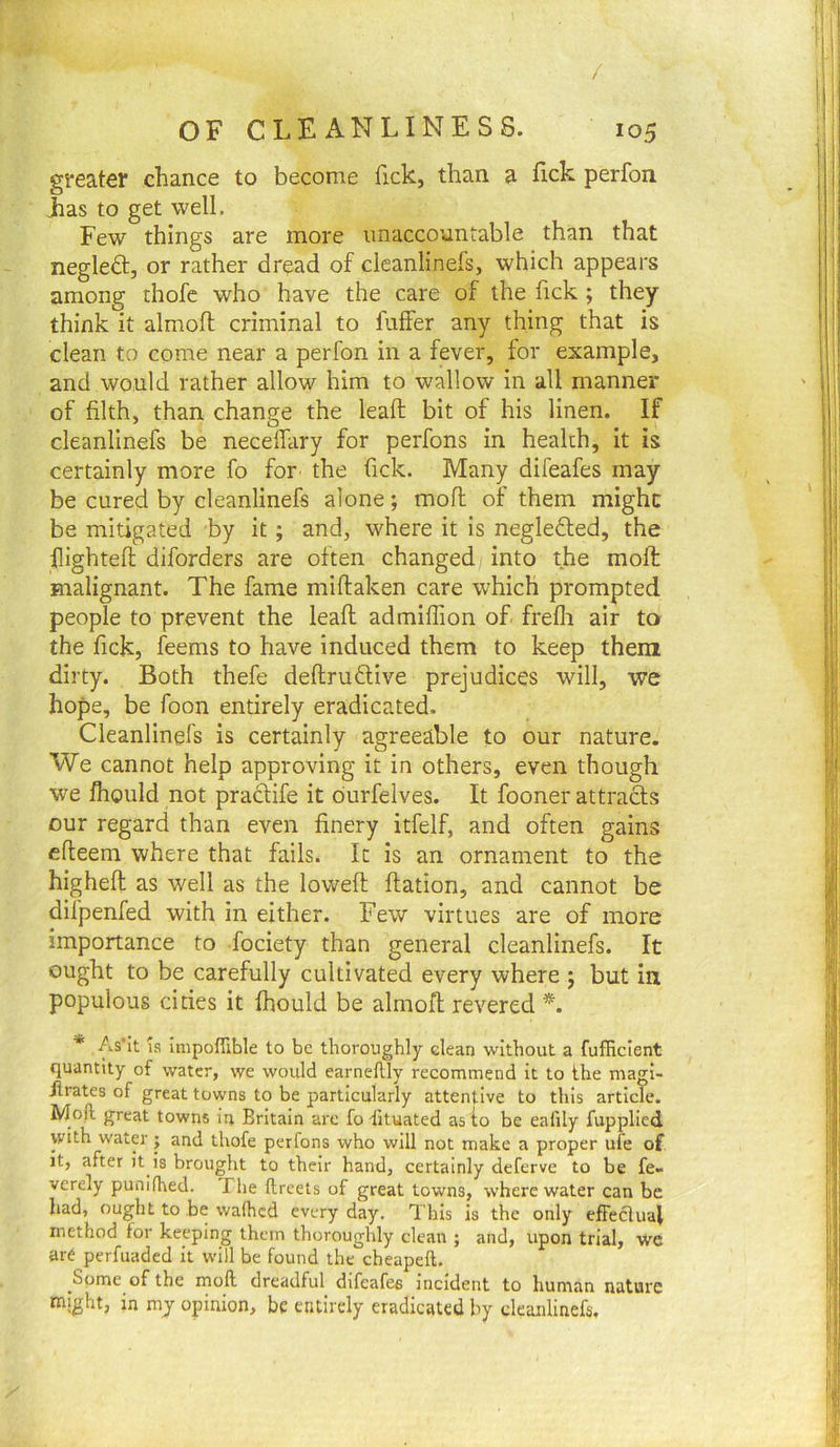 / OF CLEANLINESS. 105 greater chance to become fick, than a lick perfon Las to get well. Few things are more unaccountable than that negleft, or rather dread of cleanlinefs, which appears among thofe who have the care of the fick ; they think it almoft criminal to fuffer any thing that is clean to come near a perfon in a fever, tor example, and would rather allow him to wallow in all manner of filth, than change the lead bit of his linen. If cleanlinefs be neceffary for perfons in health, it is certainly more fo for the Tick. Many difeafes may be cured by cleanlinefs alone; mofl of them might be mitigated by it; and, where it is negledted, the highteft diforders are often changed into the molt malignant. The fame miftaken care which prompted people to prevent the lead admiffion of frefli air to the fick, feems to have induced them to keep them dirty. Both thefe deftruflive prejudices will, we hope, be foon entirely eradicated. Cleanlinefs is certainly agreeable to our nature. We cannot help approving it in others, even though we fhould not praclife it durfelves. It fooner attracts our regard than even finery itfe.lf, and often gains efteem where that fails. It is an ornament to the highefl as well as the lowed dation, and cannot be difpenfed with in either. Few virtues are of more importance to fociety than general cleanlinefs. It ought to be carefully cultivated every where ; but in populous cities it fhould be almod revered *. * As'It IS Impofllble to be thoroughly clean without a fufficient quantity of water, we would earneflly recommend it to the magi- flrates of great towns to be particularly attentive to this article. Moll great towns in Britain arc fo Situated as to be ealily fupplied with water ; and thofe perfons who will not make a proper ufe of it, after it is brought to their hand, certainly deferve to be fe» verely punilhed. The llreets of great towns, where water can be had, ought to be walhcd every day. This is the only efFeclual method for keeping them thoroughly clean ; and, upon trial, we are perfuaded it will be found the cheapeft. Some of the mofl dreadful difeafes incident to human nature might, in my opinion, be entirely eradicated by cleanlinefs.