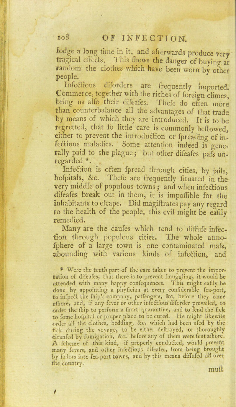 io8 OF INFECTION. lodge a long time in it, and afterwards produce very tragical effedts. This fliews the danger of buying at random the clothes which have been worn by other people. Infedious diforders are frequently imported. Commerce, together with the riches of foreign climes] bring us alfo their difeafes. Thefe do often more than counterbalance all the advantages of that trade by means of which they are introduced. It is to be regretted, that fo little care is commonly bellowed, either to prevent the introdudion or fpreading of in- fedious maladies. Some attention indeed is gene- rally paid to the plague j but other difeafes pafs un- regarded *. . Infedion is often fpread through cities, by jails, hofpitals, &c. Thefe are frequently fituated in the very middle of populous towns 5 and when infedious difeafes break out in them, it is impolTible for the Inhabitants to efcape. Did magillrates pay any regard to the health of the people, this evil might be eafily remedied. Many are the caufes which tend to dilFufe infec- tion through populous cities. The whole atmo- fphere of a large town is one contaminated mafs, abounding with various kinds of infedion, and I * Were the tenth part of the care taken to prevent the impor- tation of difeafes, that there is to prevent fmuggling, it v^'ould be attended with many happy confequences. This might eafily be done by appointing a phyfician at every confiderable fea-port, to infpeft the flrip’s company, paflengers, &c. before they came afiiore, and, if any fever or other infedHous diforder prevailed, 10 order the lliip to perform a fhort quarantine, and to fend the lick to feme hofpital or proper place to be cured. He might likewul'e order all the clothes, bedding, &c. which had been ufed by the lick during the voyage, to be either deftroyed, or thoroughly cleanfed by fumigation, See. before any of them were fent alhore. A feheme of this kind, if properly conduced, would prevent many fevers, and other infedious difeafes, from being brought by failors into fea-port towns, and by this means diffiifed all over the country. mud