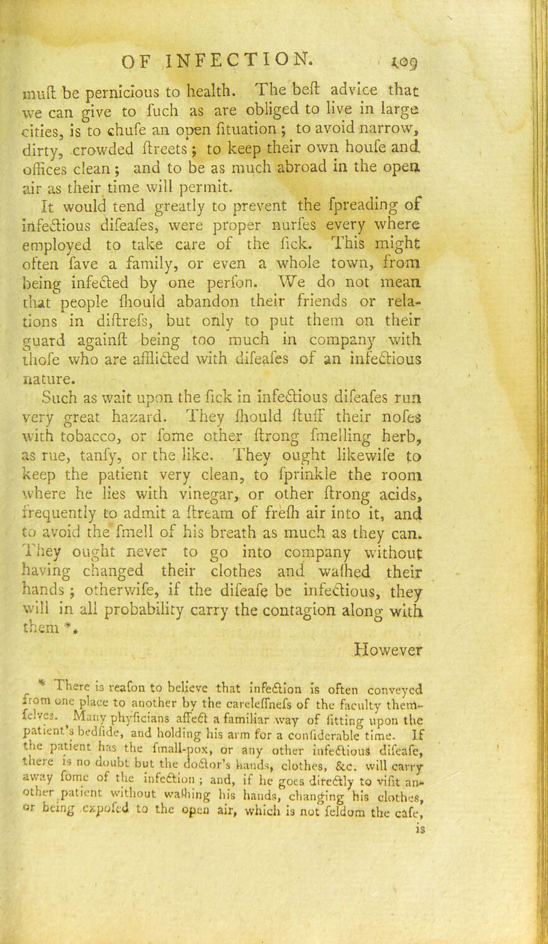 OF INFECTION. , (og mud be pernicious to health. The bed advice that we can give to fuch as are obliged to live in large cities, is to chufe an open fituation ; to avoid narrow, dirty, crowded dreets; to keep their own houfe and offices clean; and to be as much abroad in the open air as their time will permit. It would tend greatly to prevent the fpreading of iiifedious difeafes, were proper nurfes every where employed to take care of the Tick. This might often fave a family, or even a whole town, from being infefled by one perfon. We do not mean, that people ffiould abandon their friends or rela- tions in didrefs, but only to put them on their guard againd being too much in company with liiofe who are afflicted with difeafes of an infedtious nature. Such as wait upon the fick in infedtious difeafes run very great hazard. They diould duff their nofes with tobacco, or fome ether drong fmelling herb, as rue, tanfy, or the like. They ought likewife to keep the patient very clean, to fprinkle the room where he lies with vinegar, or other drong acids, frequently to admit a dream of freffi air into it, and to avoid the fmell of his breath as much as they can. They ought never to go into company without having changed their clothes and waffled their hands ; otherwife, if the difeafe be infectious, they will in all probability carry the contagion along with them Flowever ^ * There b reafon to beljeve that Inffe£don is often conveyed .rom one place to another by the careleffnefs of the faculty them- felves. ^ Many phyficians alfeft a familiar way of fitting upon the patient s bedfide, and holding his arm for a confidcrable time. If the patient has the fmall-pox, or any other infeftioib difeafe, there is no doubt but the ao6lor’s hands, clothes, &c. will carry away fornc of the infeftion ; and, if he goes difeddy to vifit an* other patient without waHiing his hands, changing his clothes, or being expoftd to the open air, whicli is not feldom the cafe, is