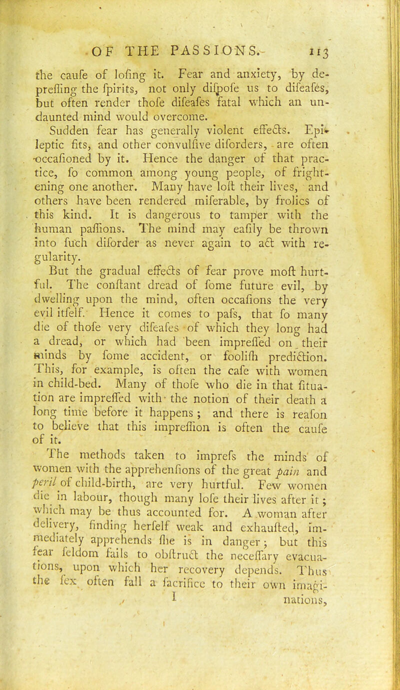 the caufe of lofing it. Fear and anxiety, by de- prefling the fpirits, not only difpofe us to difeafes, but often render thofe difeafes fatal which an un- daunted mind would overcome. Sudden fear has generally violent efledts. Eplv leptic fits, and other convulfive diforders, are often 'occafioned by It. Flence the danger of that prac- tice, fo common among young people, of fright- ening one another. Many have loll their lives, and others have been rendered miferable, by frolics of this kind. It is dangerous to tamper with the human paflions. The mind may eafily be thrown into fu'ch diforder as never again to aft with re- gularity. But the gradual effefts of fear prove moft hurt- ful. The conflant dread of fome future evil, by dwelling upon the mind, often occafions the very evil itfelf Hence it comes to pafs, that fo many die of thofe very difeafes of which they long had a dread, or which had been impreffed on their minds by fome accident, or foolifli prediftion. This, for example, is often the cafe with women in child-bed. Many of thofe who die In that fitua- tion are imprefled with- the notion of their death a long time before it happens; and there is reafon to believe that this impreflion is often the caufe of it. The methods taken to imprefs the minds of women with the apprehenflons of the great fain and peril of child-birth, are very hurtful. Few women oie^ in labour, though many lofe their lives after it; which may be thus accounted for. A.woman after delivery, finding herfelf weak and exhaufted, im- mediately apprehends flie is in danger; but this feai feldom fails to obllruft the neceflary evacua- tions,^ upon which her recovery depends. Thus the fex often fall a facrificc to their own imagi- irations. I