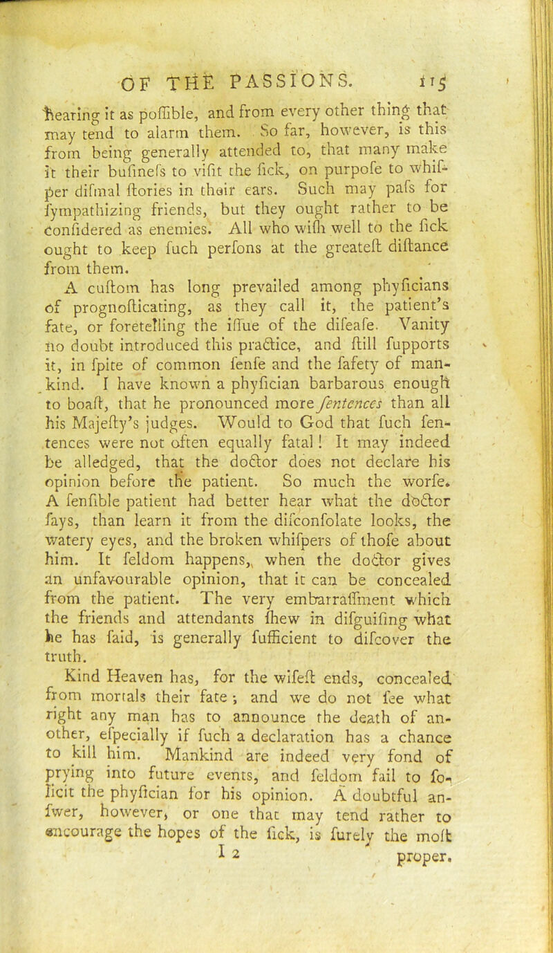 tiearing it as poffible, and from every other thing that may tend to alarm them. So far, however, is this from being generally attended to, that many make it their bufmefs to vifit the fick, on purpofe to whif- per difmal ftories in thair ears. Such may pafs for fympathizing friends, but they ought rather to be Confidered as enemies. All who wifli well to the fick, ought to keep fuch perfons at the greatell diftance from them. A cuftom has long prevailed among phyficians of prognoflicating, as they call it, the patient’s fate, or foretelling the ifiue of the difeafe. Vanity no doubt introduced this praftice, and {fill fupports it, in fpite of common fenfe and the fafety of man- kind. I have known a phyfician barbarous enough to boaft, that he pronounced more fentcnces than all his Majefty’s judges. Would to God that fuch fen- tences were not often equally fatal! It may indeed, be alledged, that the dodtor does not declare his opinion before the patient. So much the worfe. A fenfible patient had better hear what the doftor fays, than learn it from the difconfolate looks, the watery eyes, and the broken whifpers of ihofe about him. It feldom happens,, when the dotbor gives an unfavourable opinion, that it can be concealed from the patient. The very embarraffment which the friends and attendants fhew in difguifing what he has faid, is generally fufficient to difcover the truth. Kind Heaven has, for the wlfefl ends, concealed from mortals their fate •, and we do not fee what right any man has to announce the death of an- other, eipecially if fuch a declaration has a chance to kill him. Mankind are indeed very fond of prying into future events, and feldom fail to fo-^ licit the phyfician tor his opinion. A doubtful an- fwer, however) or one that may tend rather to encourage the hopes of the fick, is furely the molt ^ 2 proper.