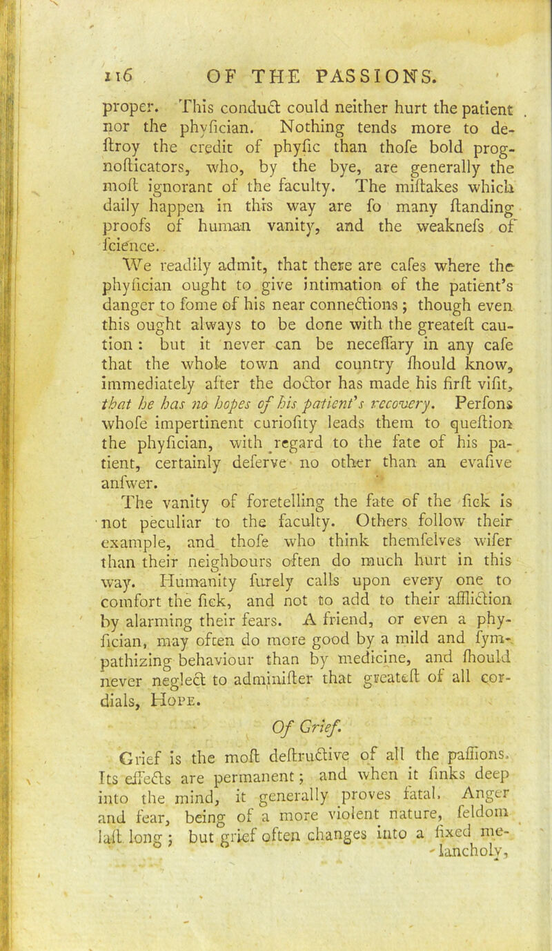 proper. This conduct could neither hurt the patient nor the phyfician. Nothing tends more to de- ftroy the credit of phyfic than thofe bold prog- nofticators, who, by the bye, are generally the moll ignorant of the faculty. The miflakes which daily happen in this way are fo many Handing proofs of human vanity, and the weaknefs of fcience.. We readily admit, that there are cafes where the phyfician ought to give intimation of the patient’s danger to fome of his near connexions; though even this ought always to be done with the great eft cau- tion : but it never can be neceflary in any cafe that the whole town and country fhould know, immediately after the doXor has made his firft vifit, that he has no hopes of his patient's rccovei-y. Perfons whofe impertinent curiofity leads them to queftion the phyfician, with ^regard to the fate of his pa- tient, certainly deferve- no other than an evafive anfwer. The vanity of foretelling the fate of the fick is not peculiar to the faculty. Others follow their example, and thofe who think themfelves wifer than their neighbours o-ften do much hurt in this way. Humanity furely calls upon every one to comfort the fiek, and not to add to their affliXion by alarming their fears. A friend, or even a phy- fician, may often do more good by a mild and fym-, pathizing behaviour than by medieme, and fhould never negleX to adminifter that greateft of all cor- dials, Hope. Of Grief. Grief is the moft deftruXive of all the pafiions. Its elleXs are permanent; and when it finks deep into the mind, it generally proves fatal. Anger and fear, being of a more violent nature, feldom laft. long j but grief often changes into a fixed me- 'lancholy.