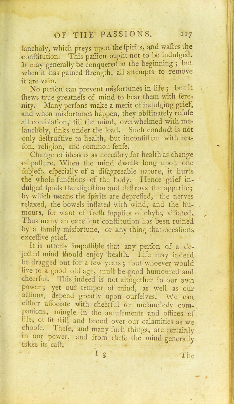lanchoiy) which preys upon the fpirits, and wafles the ■conflitution. This paffion ought not to be indulged. It may generally be conquered at the beginning ; but when it has gained ftrength, all attempts to remove it are vain. No perfon can prevent misfortunes in lifebut It ihews true greatnefs of mind to bear them with fere- nity. Many perfons make a merit of indulging grief, and when misfortunes happen, they obftinately refufe all confolation, till the mind, overwhelmed with me'-- lanchbly, finks under the load. Such condudt is not only deftruftive to health, but inconfiltent with rea- fon, religion, and common fenfe. Change of ideas is as neceffary for health as change of poflure. When the mind dwells long upon one fubjeft, efpecially of a difagreeable nature, it hurts the whole funfbions of the body. Hence grief in- dulged fpoils the digeftion and deflroys the appetite; by which means the fpirits are deprelfed, the nerves relaxed, the bowels inflated with wind, and the hu- . mours, for want of frefli fupplies of chyle, vitiated. Thus many an excellent conftitution has been ruined by a family misfortune, or any thing that occafions exceflive grief. It is utterly impoffible that any perfon of a de- jebted mind fliould enjoy health- Life may indeed be dragged out for a few years ; but whoever would live to a good old age, mufl: be good humoured and cheerful. This indeed is not altogether in our own power; y«t our temper of mind, as well as our .actions, depend greatly upon ourfelves- We can either afl'ociate with cheerful or melancholy com- panions, mingle in the amufements and oflices of life, or fit flili and brood over our calamities as we choofe. Ihefe, and many fuch things, are certainly in our power, and from thcfe the mind generally takes its call. ^ I 3 The