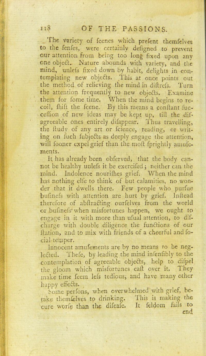 iiB OF THE PASSIONS. _The Variety of fcenes which prefent themfelves to the fenfes, were certainly defigned to prevent opr attention from being too long fixed upon any one objett.. Nature abounds with variety, and the mind, unlefs fixed down by habit, delights in con- templating new objeds. This at once points out the method of relieving the mind in diflrefs. Turn the attention frequently to new objeds. Examine them for fome time. When the mind begins to re- coil, fhift the fcene. By this means a conllant fuc- ceflion of new ideas may be kept up, till the dif- agreeable ones entirely difappear. Thus travelling, the Ifudy of any art or fcience, reading, or writ- ing on iiich fubjeds as deeply engage the attention, will fooner e^pel grief than the mofi; fprightly amufe- ments. It; has already been obferved, that the body can- not be healthy unlefs It be exercifed; neither can the mind. Indolence nouriihes grief. When the mind has nothing elfe to think of but calamities, no won- der that it dwells there. Few people who purfue bufinefs with attention are hurt by grief. Inftead therefore of abftrading ourfelves from the world or bufinefs'when misfortunes happen, we ought to engage in it with more than ufual attention, to dif- charge with double diligence the fundions of our ftation, and to mix with friends of a cheerful and fo- cial temper. Innocent amufements are by no means to be neg- jeded. Thefe, by leading the mind infenfibly to the contemplation of agreeable objeds, help to difpel the gloom which misfortunes call; over it. They make time feem lefs tedious, and have many other happy effedls. borne perfons, when overwhelmed wdth grief, be- take themfelves to drinking. 'Ihis is making the cure worfe than the difeafe. It feldom fails to end