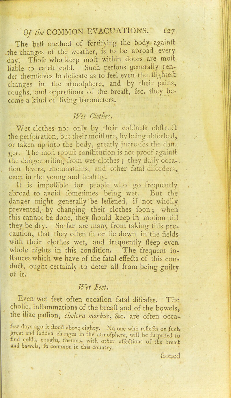 Of the COMMON EVACUATIONS. 127 The beft method of fortifying the body agalnd jhe changes of the weather, is to be alxoad every dayl Thofe who keep mofl within doors are moifc _ liable to catch cold. Such perfons generally ren- der themfelves fo delicate as to feel even the . fligHtefl changes in the atmofphere, and by their pains, coughs, and oppreffions of the bread, &c. they be- come a kind of living barometers. IVet Clothes. Wet clothes not only by their coldnefs obflruft the perfpiration, but their moifture, by being abforbed, or taken up into the body, greatly incredes the dan- • ger. The inoii robuft conllitution is not proof againd the danger arifing from wet clothes ; they daily otca-. , fion fevers, rheumatifms, and other fatal diforders, • even in the young and healthy. It is impoffible for people who go frequently abroad to avoid fometimes being w'et. But the danger might generally be leffened, if not wholly prevented, by changing their clothes foon 5 wdien this cannot be done, they fhould keep in motion till they be dry. So*far are many from taking this pre- caution, that they often fit or lie down in the fields with their clothes wet, and frequently deep even whole nights in this condition. The frequent iiji- ftances which we have of the fatal effedls of this con- ducl, ought certainly to deter all from being guilty of it. I IVet Feet. Even wet feet often occafion fatal difeafes. The cholic, inflammations of the bread and of the bowels, the iliac paflion, cholera morbus.^ See. are often occa- few days ago it ftood above eighty. Np one who reflefts on fuch great and ludden changes in the atmofpliere, will be furprifed to find colds, coughs, rheums, with other afFe£tIons of the break and bowels, fu coniinoii in this country. fioned