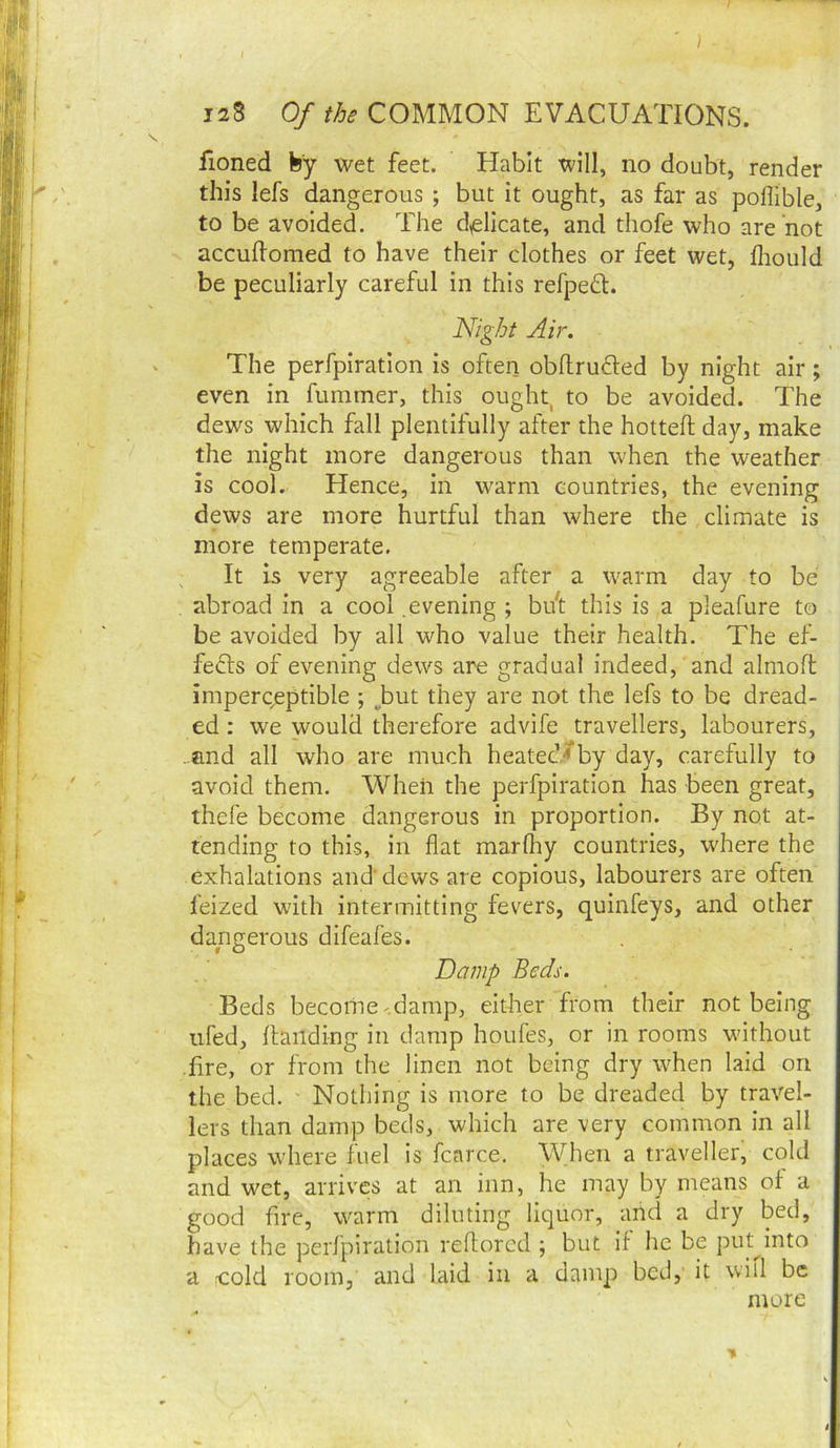 fioned by wet feet. Habit will, no doubt, render this lefs dangerous; but it ought, as far as poflible, to be avoided. The d,ellcate, and thofe who are not accuflomed to have their clothes or feet wet, fliould be peculiarly careful in this refpedl. Night Air. The perfpiratlon is often obdrufled by night air; even in fummer, this ought, to be avoided. The dews which fall plentifully after the hotted day, make the night more dangerous than when the weather is cool. Hence, in warm countries, the evening dews are more hurtful than where the climate is more temperate. It is very agreeable after a warm day to be abroad in a cool .evening ; bift this is a pleafure to be avoided by all who value their health. The ef- fects of evening dews are gradual indeed, and almoft imperceptible ; ^but they are not the lefs to be dread- ed : we would therefore advife travellers, labourers, ..and all who are much heated/by day, carefully to avoid them. When the perfpiration has been great, thefe become dangerous in proportion. By not at- tending to this, in flat marlhy countries, where the exhalations and’ dews are copious, labourers are often feized with intermitting fevers, quinfeys, and other dangerous difeafes. Damp Beds. Beds beconie^.damp, either from their not being iifed, Handing in damp houfes, or in rooms wdthout .jflre, or from the linen not being dry when laid on the bed. Nothing is more to be dreaded by travel- lers than damp beds, which are very common in all places where fuel is fcarce. When a traveller, cold and wet, arrives at an inn, he may by means ol a good fire, warm diluting liquor, and a dry bed, have the perfpiration reflorcd ; but if he be put^into a fCold room, and laid in a damp bed, it will be more