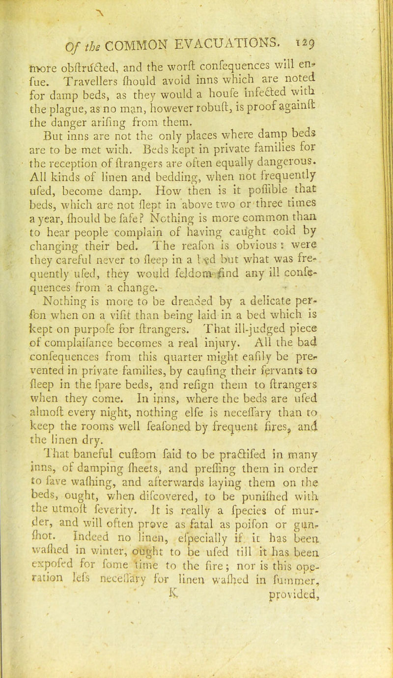 ti>ore obflrifiled, and the word confequences will en? fue. Travellers Ihould avoid inns which are noted for damp beds, as they would a houfe infefted with the plague, as no man, however robufl, is proof againlt the danger arifing from them. But inns are not the only places where damp beds are to be met with. Beds kept in private families for the reception of ftrangers are often equally dangerous. All kinds of linen and bedding, v/hen not frequently ufed, become damp. How then is it poflible that beds, which are not flept in above two or three times a year, flaould be fafe.? Is^cthing is more common than to hear people complain of having caught cold by changing their bed. The reafon is obvious: were they careful never to deep in a 1 v^d but what was fre- quently ufed, they would feldonv /ind any ill confe- quences from a change. Nothing is more to be dreaded by a delicate per- fbn when on a vifit than being laid in a bed which is kept on purpofe for ftrangers. That ill-judged piece of complaifance becomes a real injury. All the bad confequences from this quarter might eafily be prer vented in private families, by caufing their fervants to deep in the fpare beds, and refign them to ftrangers when they come. In inns, where the beds are ufed almoft every night, nothing elfe is neceffary than to keep the roonrs well feafoned by frequent fireSg and the linen dry. That baneful cuftom faid to be praQifed in many mns, of damping dieets, and preffing them in order to fave wafhing, and afterwards laying them on the beds, ought, v/hen difcovered, to be punifhed with the utmoft feverity. It is really a fpecies of mur- der, and will often prove as fatal as poifon or gum (hot. Indeed no linen, efpecially if it has been wadied in v/inter, ought to be ufed till it has been expofed for fame iime to the fire; nor is this ope- ration lefs necedary for linen wadred in fummer, Iv provided,
