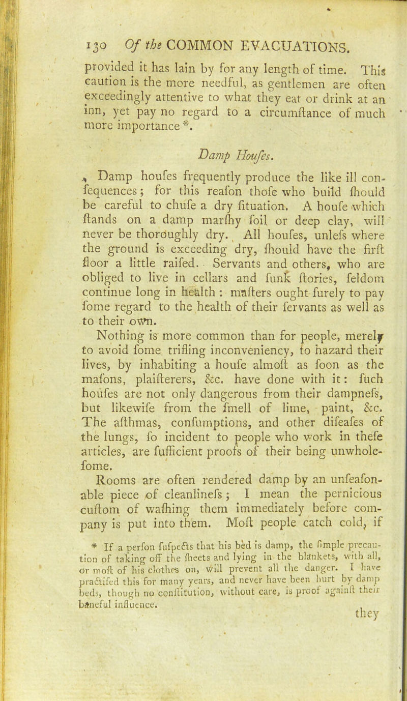 provided it has lain by for any length of time. This caution is the more needful, as gentlemen are often exceedingly attentive to what they eat or drink at an inn, yet pay no regard to a circumftance of much * more importance Damp Houfes. ^ Damp houfes frequently produce the like 111 con- fequences; for this reafon thofe who build fliould be careful to chufe a dry fituation. A houfe which Hands on a damp marlhy foil or deep clay, will never be thoroughly dry. _ All houfes, unlefs where the ground is exceeding dry, fhould have the firft floor a little ralfed. Servants and others, who are obliged to live in cellars and fun^ ftories, feldoin continue long in health : mafters ought furely to pay fome regard to the health of their fervants as well as to their Nothing is more common than for people, merely to avoid fome trifling inconveniency, to hazard their lives, by inhabiting a houfe almoll as foon as the mafons, plalfterers, &c. have done with it: fuch houfes are not only dangerous from their dampnefs, but likewife from the fmell of lime, paint, &c. The aflhmas, confumptions, and other difeafes of the lungs, fo incident to people who work in thefe articles, are fufflcient proofs of their being unwhole- fome. Rooms are often rendered damp by an unfeafon- able piece .of cleanlinefs ; I mean the pernicious cuftom of wafliing them immediately before com- pany Is put into them. Moll people catch cold^ if * If a perfon fufpefts that his bW is damp, the Hmple precau- tion of taking off the flieets and lying in the bltfnkets, with all, or mod of his clothed on, v^Ill prevent all the danger. I have pradlifed this for many years, and never have been hurt b) damp beds, though no conliit'ution, without care, is proof againll their baneful influenc'c.