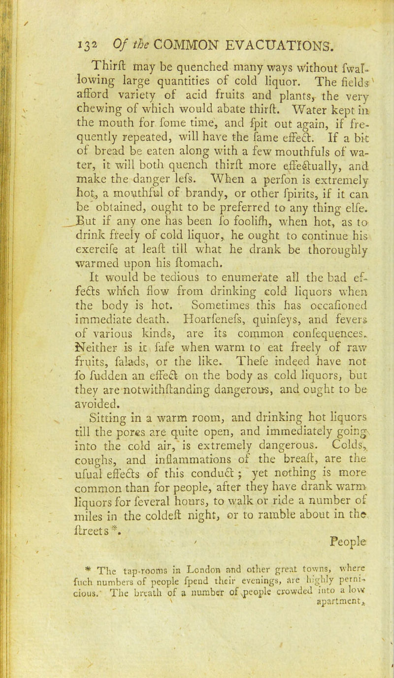Thirft may be quenched many ways without fwal- lowing large quantities of cold liquor. The fields' afford variety of acid fruits and plants,- the very chewing of which would abate thirft. Water kept in the mouth for fome time, and fpit out again, if fre- quently repeated, will have the fame effect. If a bit of bread be eaten along with a few mouthfuls of wa- ter, it will both quench thirft more effe(ilually, and make the danger lefs. When a perfon is extremely hot, a mouthful of brandy, or other fpirits, if it can be' obtained, ought to be preferred to any thing elfe. _But if any one has been fo foolifh, when hot, as ta drink fteely of cold liquor, he ought to continue his exercife at leaft till what he drank be thoroughly warmed upon his ftomach. It would be tedious to enumerate all the bad ef- fedls which flow from drinking cold liquors when the body is hot. Sometimes this has occafioned immediate death. Hoarfenefs, quinfeys, and fevers of various kinds, are its common confequences. Neither is it fafe when warm to eat freely of raw fruits, falads, or the like. Thefe indeed have not fo fuddeii an effe£I on the body as cold liquors, but they are notwithftanding dangerours, and ought to be avoided. Sitting in a warm room, and drinking hot liquors till the pores are quite open, and immediately going into the cold air, is extremely dangerous. Colds, coughs, and inflammations of the breaft, are the ufual effedls of this condudl; yet nothing is more common than for people, after they have drank warm liquors for feveral hours, to walk or ride a number of miles in the coldeft night, or to ramble about in the ftreet s * The tap-rooms in London and other great towns, where fiich numbers of people fpend their evenings, are highly perni- cious.' The breath of a mrnibcr of^people crowded into a low ^ apartment*