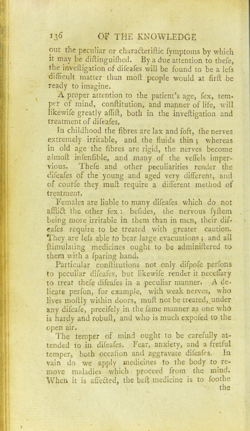 13^ THE KNOWLEDGE out the peculiar or charaderiflic fymptoins by which it may be diftinguifhed. By a due attention to thefe, the invefligation of difeafes will be found to be a lefs difficult matter that! moft people would at firfl be ready to imagine, A proper attention to the patient’s age, fex, tem- per of mind, conftitution, and manner of life, will iikewife greatly affifl, both in the invefligation and treatment of difeafes. In childhood the fibres are lax and foft, the nerves extremely irritable, and the fluids thin 5 whereas in old age the fibres are rigid, the nerves become almofl infenfible, and many of the veffels imper- vious. Thefe and other peculiarities render the difeafes of the young and aged very different, and of courfe they mufl require a different method of treatment. Females are liable to many difeafes which do not afflidl the other fex : befides, the nervous fyftem being more irritable in them than in men, their dif- eafes require to be treated wnth greater caution. They are lefs able to bear large evacuations; and all flimulating medicines ought to be adininiffered to them with a fparing hand. Particular conftitutions not only difpofe perfons to peculiar difeafes, but Iikewife render it neceffary to treat thefe difeafes in a peculiar manner. A de- licate perfon, for example, with weak nerves, wdro lives moftly within doors, mufl not be treated,,under any difeafe, precifely in the fame manner as one who is hardy and robufi, and who is much expofed to the open air. The temper of mind ought to be carefully at- tended to in difeafes. Fear, anxiety, and a fretful temper, both occalion and aggravate difeafes. In vain do we Apply medicines to the body to re- move maladies which proceed from the mind. When it is afi'ecled, the beft medicine is to foothe