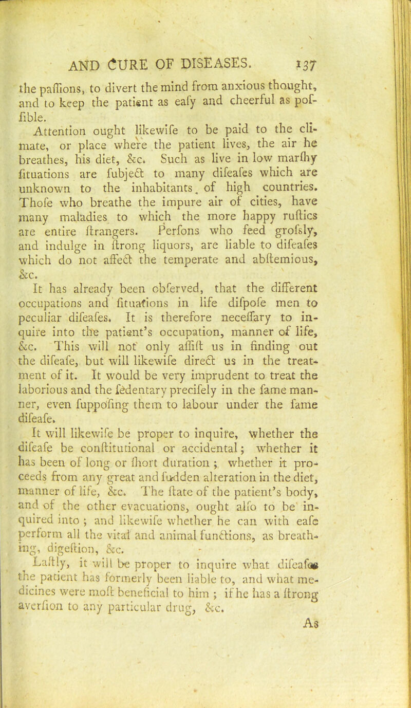 AND CURE OF DISEASES. 137 the paflions, to divert the mind from anxious thought, and to keep the patient as eafy and cheerful as pof- fible. Attention ought likewife to be paid to the cli- mate, or place where the patient lives, the air he breathes, his diet, &c. Such as live in low marlhy fituations are fubjeft to many difeafes which are unknown to the inhabitants, of high countries. Thofe who breathe the impure air of cities, have many maladies to which the more happy ruftics are entire ftrangers. Perfons who feed grofsly, and indulge in ftrong liquors, are liable to difeafes which do not affect the temperate and abflemious, kc. It has already been obferved, that the different occupations and fituafions in life difpofe men to peculiar difeafes. It is therefore neceffary to in- quire into tlte patient’s occupation, manner of life, kc. This will not' only affift us in finding out the difeafe, but will likewife direct us in the treat- ment of it. It would be very imprudent to treat the laborious and the fbdentary precifely in the fame man- ner, even fuppo'fing them to labour under the fame difeafe. It will likewife be proper to inquire, whether the difeafe be conftitudonal or accidental; whether it has been of long or fliort duration ; whether it pro- ceeds from any great and fi>dden alteration in the diet, manner of life, &c. I’he flate of the patient’s body, and of the other evacuations, ought alfo to be' in- quired into ; and likewife whether he can with eafc perform all the vital and animal funflions, as breath- ing, digeflion, kc. Laftly, it will be proper to inquire what dlfeafoe the patient has formerly been liable to, and what me- dicines were nioft beneficial to him ; if he has a ffrong averfion to any particular drug, kc. As