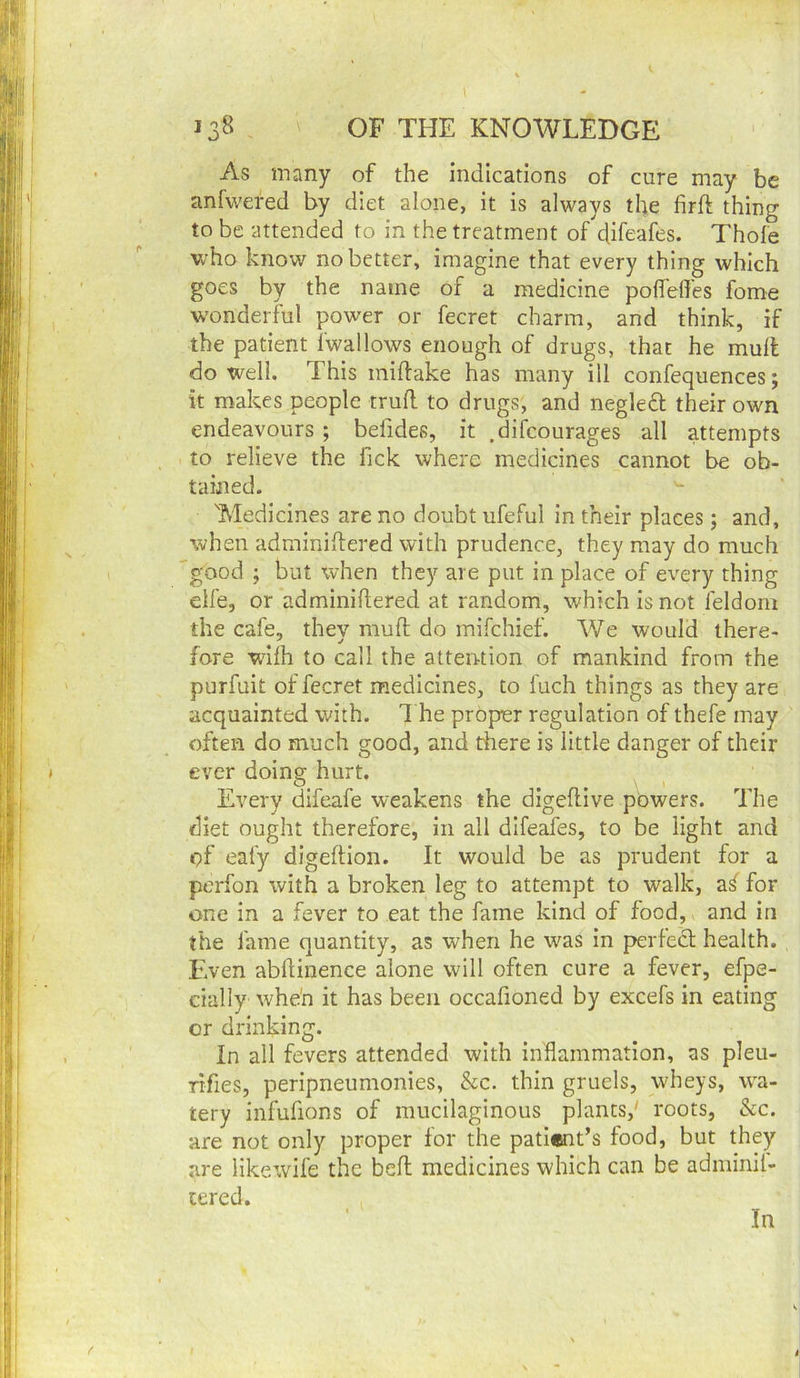As many of the indications of cure may be anfwefed by diet alone, it is always the firft thing to be attended to in the treatment of difeafes. Thole who know no better, imagine that every thing which goes by the name of a medicine polfeffes fome w'onderful power or fecret charm, and think, if the patient fwallows enough of drugs, that he mull do well. This millake has many ill confequences; it makes people trull to drugs, and negleft their own endeavours ; belides, it .difcourages all attempts to relieve the fick where medicines cannot be ob- tained. 'Medicines are no doubt ufeful in their places; and, when adminidered with prudence, they may do much 'good ; but when they are put in place of every thing elfe, or adminiftered at random, which is not feldom the cafe, they mud do mifehief. We would there- fore walh to call the attention of mankind from the purfuit of fecret medicines, to fuch things as they are acquainted with. 7 he proper regulation of thefe may often do much good, and there is little danger of their ever doing hurt. Every difeafe weakens the digedive powers. 77ie diet ought therefore, in all difeafes, to be light and of eafy digedion. It would be as prudent for a perfon with a broken leg to attempt to walk, af for one in a fever to eat the fame kind of food,, and in the fame quantity, as when he was In perfedl health. Even abdinence alone will often cure a fever, efpe- cially whe'n it has been occafioned by excefs in eating or drinking. In all fevers attended with inflammation, as pleu- Tifies, peripneumonies, &c. thin gruels, wheys, wa- tery infufions of mucilaginous plants,' roots, See. are not only proper for the pati«it’s food, but they are Hkewife the bed medicines which can be adminil- cered. In