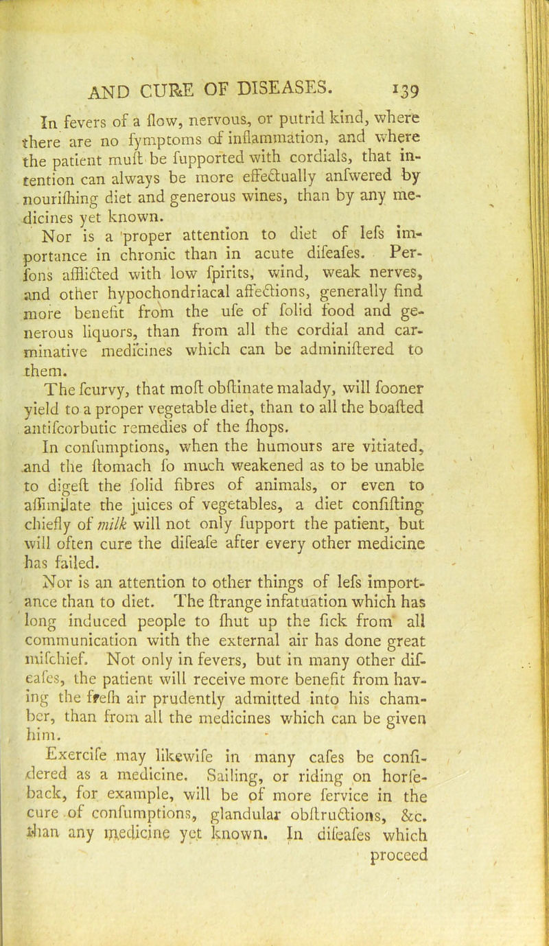In fevers of a flow, nervous, or putrid kind, where no fyniptoms of infl.aininationj a.nd where the patient muit be fupported with cordials, that in- tention can always be more effectually anfwered by nourifhing diet and generous wines, than by any me- dicines yet known. Nor is a proper attention to diet of lefs im- portance in chronic than in acute difeafes. Per- fons afflicted with low fpirits, wind, weak nerves, and other hypochondriacal afteCtions, generally find more benefit from the ufe of folid food and ge- nerous liquors, than from all the cordial and car- minative medicines which can be adminiftered to them. The fcurvy, that mofl: obfliinate malady, will fooner yield to a proper vegetable diet, than to all the boafted antifcorbutic remedies of the fhops. In confumptions, when the humours are vitiated, .and the ftomach fo much weakened as to be unable to digefl the folid fibres of animals, or even to affiinflate the juices of vegetables, a diet confifting chiefly of milk will not only fupport the patient, but will often cure the difeafe after every other medicine has failed. Nor is an attention to other things of lefs import- ance than to diet. The flrange infatuation which has long induced people to fhut up the fick from' all communication with the external air has done great mifchief. Not only in fevers, but in many other dif- eales, the patient will receive more benefit from hav- ing the ffelh air prudently admitted into his cham- ber, than from all the medicines which can be given him. Exercife may likewife in many cafes be confi- dered as a medicine. Sailing, or riding on horfe- back, for example, will be of more fervice in the cure .of confumptions, glandular obfirudions, &c. than any inedicine yet known. In difeafes which proceed