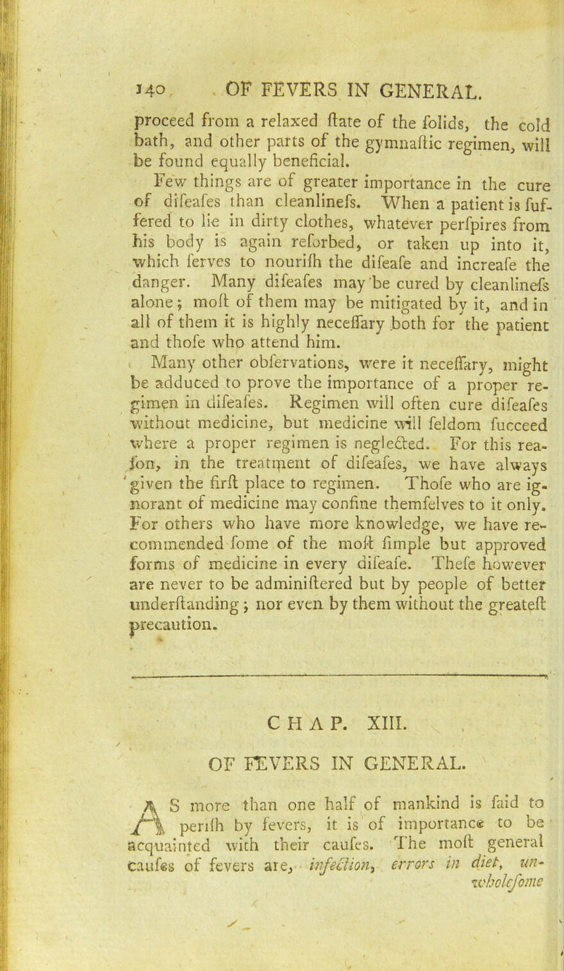 proceed from a relaxed ftate of the folids, the cold bath, and other parts of the gymnahic regimen, will be found equally beneficial. Few things are of greater importance in the cure of difeafes than cleanlinefs. When a patient is fuf- fered to lie in dirty clothes, whatever perfpires from his body is again reforbed, or taken up into it, •which ferves to nourifh the difeafe and increafe the danger. Many difeafes may be cured by cleanlinefs alone; moll of them may be mitigated by it, and in all of them it is highly necelfary .both for the patient and thofe who attend him. . Many other obfervations, were it necelfary, might be adduced to prove the importance of a proper re- gimen in difeafes. Regimen will often cure difeafes without medicine, but medicine will feldom fucceed where a proper regimen is negledted. For this rea- fon, in the treatipent of difeafes, we have always 'given the firll place to regimen. Thofe who are ig- norant of medicine may confine themfelves to it only. For others w'ho have more knowledge, we have re- commended fome of the molt fimple but approved forms of medicine in every difeafe. Thefe however are never to be adminillered but by people of better imderltanding ; nor even by them without the greatefl: precaution. CHAP. XIII. OF FEVERS IN GENERAL. AS more than one half of mankind is faid to penlh by fevers, it is of importance to be acquainted with their caufes. Ihe mofi; general caufes of fevers are, errors in diet, un^ u'holcfome