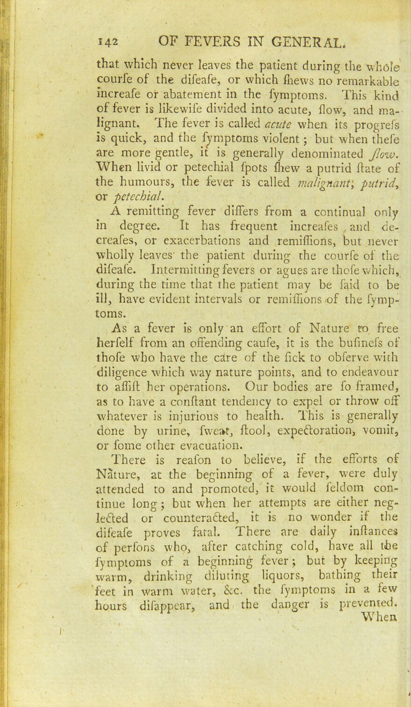 that which never leaves the patient during the whole coLirfe of the difeafe, or which fiiews no remarkable increafe or abatement in the fymptoms. This kind of fever is likewife divided into acute, flow, and ma- lignant. The fever is called €icute when its progrefs is quick, and the f^-mptoms violent; but when thefe are more gentle, it is generally denominated f.ow. When livid or petechial fpots fliew a putrid ftate of the humours, the fever is called malignant', putrid, or petechial. A remitting fever differs from a continual only in degree. It has frequent increafes and de- creafes, or exacerbations and remiffions, but never wholly leaves' the patient during the courfe of the difeafe. Intermitting fevers or agues are thefe which, during the time that the patient may be faid to be ill, have evident intervals or remiffions /of the fymp- toms. As a fever is only an effort of Nature ro free herfelf from an offending caufe, it is the bufmefs of thofe who have the edre of the Tick to obferve with diligence which way nature points, and to endeavour to affiff; her operations. Our bodies are fo framed, as to have a conftant tendency to expel or throw off whatever is injurious to health. This is generally done by urine, fweat, ffool, expeftoration, vomit, or fome other evacuation. There is reafon to believe, if the efforts of Nature, at the beginning of a fever, were duly attended to and promoted, it would feldom con- tinue long ; but when her attempts are either neg- ledled or counteradled, it is no -umnder if the difeafe proves fatal. There are daily inffances of perfons who, after catching cold, have all the fymptoms of a beginning fever j but by keeping warm, drinking diluting liquors, bathing their ‘feet in warm water, &c. the fymptoms in a few hours difappear, and the danger is prevented. V ' When