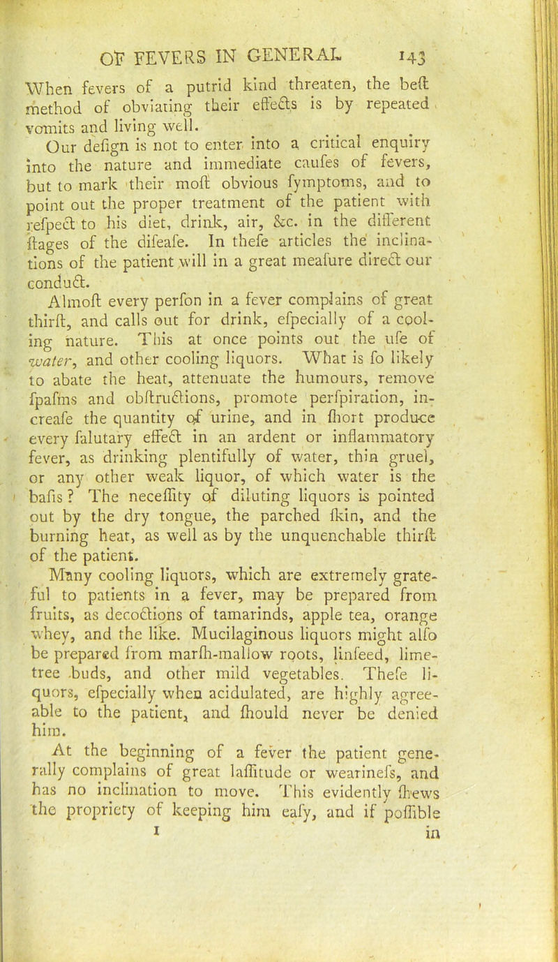 When fevers of a putrid kind threaten, the bed; method of obviaung their effea.s is by repeated > vomits and living well. Our defign is not to enter into a critical enquiry into the nature and immediate caufes of fevers, but to mark 'their moft obvious fymptoms, and to point out the proper treatment of the patient with refpecl to his diet, drinJc, air, &c. in the different ftages of the difeafe. In thefe articles the inclina- tions of the patient will in a great meafure diredl cur conduft. Almoft every perfon in a fever complains of great third, and calls out for drink, efpecially of a cool- ing nature. This at once points out the ufe of ‘luater, and other cooling liquors. What is fo likely to abate the heat, attenuate the humours, remove fpafms and obdrudions, promote perfpiration, in- creafe the quantity of urine, and in fliort produce every falutary effed in an ardent or indamraatory fever, as drinking plentifully of water, thin gruel, or any other weak liquor, of which water is the bafis ? The neceffity of diluting liquors is pointed out by the dry tongue, the parched ikin, and the burning heat, as well as by the unquenchable third of the patient. Many cooling liquors, which are extremely grate- ful to patients In a fever, may be prepared from fruits, as decodions of tamarinds, apple tea, orange whey, and the like. Mucilaginous liquors might alfo be prepared from marfh-raallow roots, linfeed, lime- tree -buds, and other mild vegetables. Thefe li- quors, efpecially when acidulated, are highly agree- able to the patient, and fhould never be denied him. At the beginning of a fever the patient gene- rally complains of great laflitude or wearinefs, and has no inclination to move. This evidently dews the propriety of keeping him eafy, and if poffible I ' in