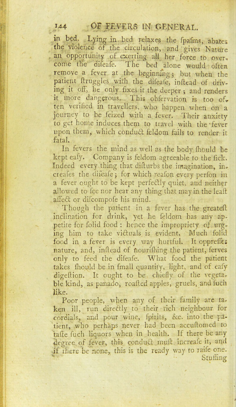 in bed. Lying in. bed relaxes the fpafms, abates the violence of the circulation, and gives Nature an opportunity of escerting all her force to over, come the difeafe. The bed alone would often remove a fever at the beginning} but when the patient ftruggles with the difeafe, inftead of driv- ing it off, he only fixes it the deeper •, and renders it more dangerous. This obfervation is too of^ ten verified m travellers, who happen when on a journey to be feized with a fever. Their anxiety to get home induces them to travel with the‘fever upon them, which condudl feldotn fails to render it fatal. In fevers the mind as well as the body fhould be kept eafy. Company is feldom agreeable to the fick. Indeed every thing that diilurbs the imagination, in» creafes the difeafe j for which reafon every perfon in a fever ought to be kept perfedbly quiet, and neither allowed to fee nor hear any thing that may in the lead affedt or difcompofe his mind. Though the patient in a fever has the greatefl inclination for drink, yet he feldom has any ap- petite for folid food : hence the impropriety of urg, ing him to take viftuals is evident. Much folid food in a fever is every way hurtful. It opprefies nature, and, infiead of fiourifhing the patient, ferves only to feed the difeafe. What food the patient takes fhould be in fmall quantity, light, and of eafy digeflion. It ought to be chiefly of the vegeta.- ble kind, as panad^o, roaded apples, gruels, and fuch like. Poor people, w]hen any of their family are ta.- ken ill, run direftly to their rich neighbour for cordials, and pour wine, fpirits, &c. into the pa- tient, who perhaps never had been accuflomed to tafle fuch liquors when in health. If there be any degree of fever, this condudl mufi; increafe it, and if there be none,, this is the ready way to raile one. Stuffing