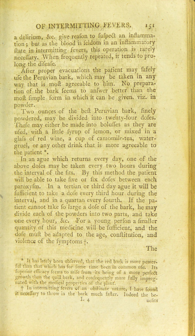 a delirium, &c. give reafon to fufped an inflamma- tion ; but as the blood is feldom in an inflammatory ftate in intermitting fevers, this operation is rarely necelTary. When frequently repeated, it tends to pro- long the difeafe. After proper evacuations the patient may fafely ufe the Peruvian bark, which may be taken in any way that is mofl; agreeable to him. No prepara- tion of the bark feems to anfwer better than the mofl; firaple form in which it can be given, viz. in powder. Two ounces of the bell Peruvian bark, finely powdered, may be divided into/tweiity-four dofes. Thefe may either be made into boluifes as they are ufed, with a little fyrup of lemon, or mixed in a glafs of red wine, a cup of camomile-tea, water- gruel, or any other drink that is more agreeable to the patient In an ague which returns every day, one of the above dofes may be taken every two hours during the interval of the fits. By this method the patient will be able to take five or fix dofes between each paroxyfm. In a tertian or third day ague it will be fuflicient to take a dofe every third hour during the interval, and in a quartan every fourth. If the pa- ' tient cannot take fo large a dofe of the bark, he may divide each of the powders into two parts, and take one every hour, &c. Tor a young perfon a fmaller quantity of this medicine will be fuflicient, and the dofe mufl; be adapted to the age, conflitution, and violence of the fymptoms -(-. The ■* It has lately been obferved, that the red bark is more power- ful than that which has for fome time been in common ufe. Its fupcrior efficacy feems to arlfe from Its being of a more perfeft grovvth than the quill bark, and coiifequcntly more fully impreg- nated with the medical properties of the plant'. + In Intermitting fevers of an obftinate nature, I have found it neceffary to throw in the bark much fafler. Indeed the be- I- 4 iiclits
