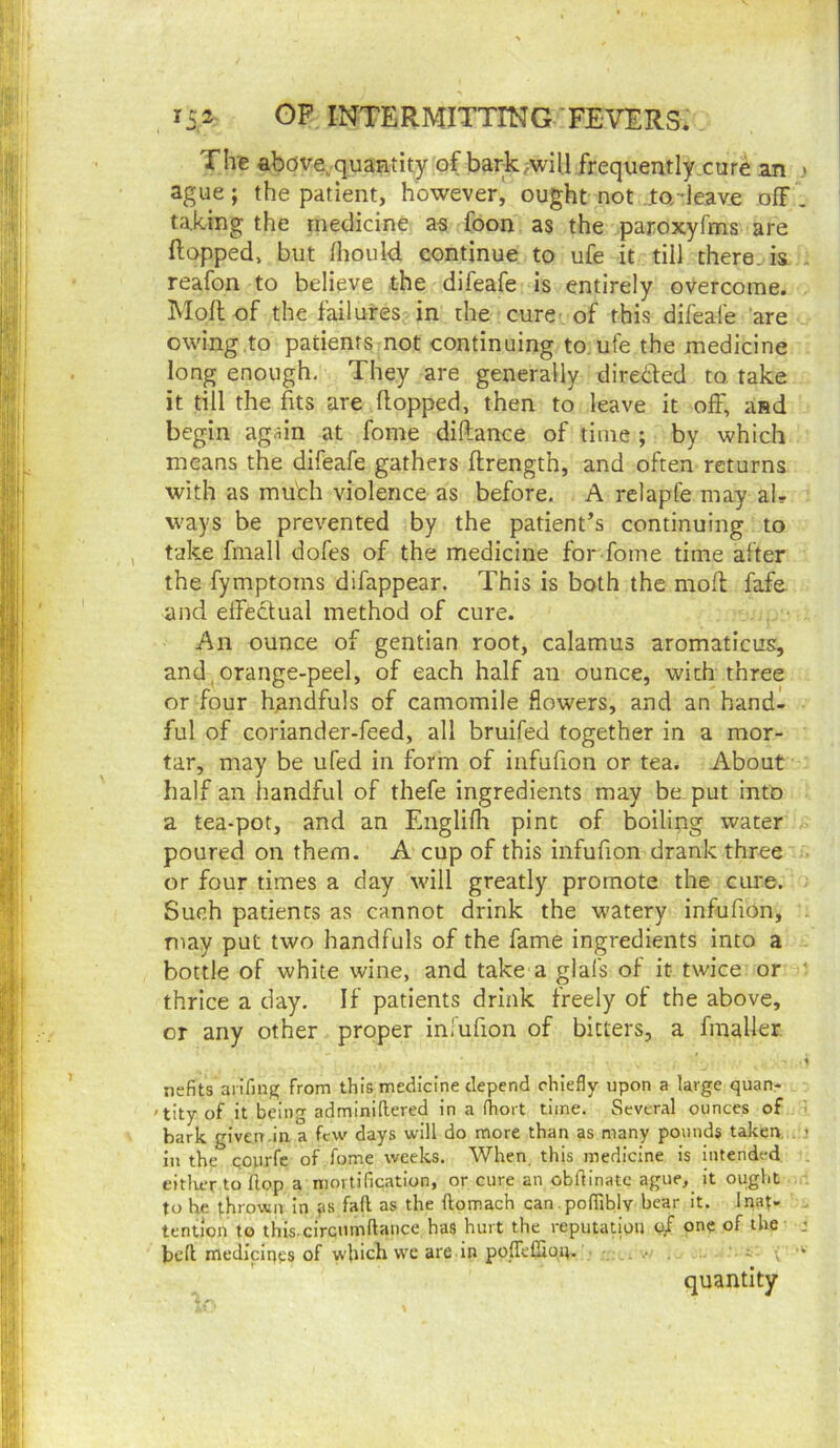 Tire abdve,quantity of bark^wil.l frequently.cure an ague; the patient, however^ ought not jta-leave off taking the medicine a« foon as the paroxyfms are flopped, but fhould continue to ufe it till there, is reafon to believe the difeafe is entirely overcome. Molt of the failures in the cure of this difeafe are owing to patients not continuing to, ufe the medicine long enough. They are generally direcled to. take it till the fits are flopped, then to leave it off, and begin again at fome diflance of time ; by which means the difeafe gathers flrength, and often returns with as mu'ch violence as before. A relapfe may al- ways be prevented by the patient’s continuing to take finall dofes of the medicine for fome time after the fymptorns difappear. This is both the mod fafe and elfeclual method of cure. An ounce of gentian root, calamus aromaticus:, and, orange-peel, of each half an ounce, with three or four handfuls of camomile flowers, and an hand- ful of coriander-feed, all bruifed together in a mor- tar, may be ufed in form of iiifufion or tea. 7\bout half an handful of thefe ingredients may be put into a tea-pot, and an Englifh pint of boilipg water poured on them. A cup of this infufion drank three or four times a day will greatly promote the cure. Such patients as cannot drink the watery infufion, may put two handfuls of the fame ingredients into a bottle of white wine, and take a glafs of it twice or thrice a day. If patients drink freely of the above, or any other proper infufion of bitters, a fmaller nefits aiifing from this medicine depend chiefly upon a large quan- 'tity of it being adminidered in a fliort time. Several ounces of bark given.in a few days will do more than as many pounds talcen. in the coyrfe of fume weeks. When, this medicine is intended eitlicr to (lop a mortification, or cure an obdinatc ague, it ought to he thrown in ?s fad as the domach can.podiblv hear it. Inat- tention to this circumdance has hurt the reputatipu one of the bed medicines of which wc are in poflTefliqu. ...' . i : ^ ' quantity