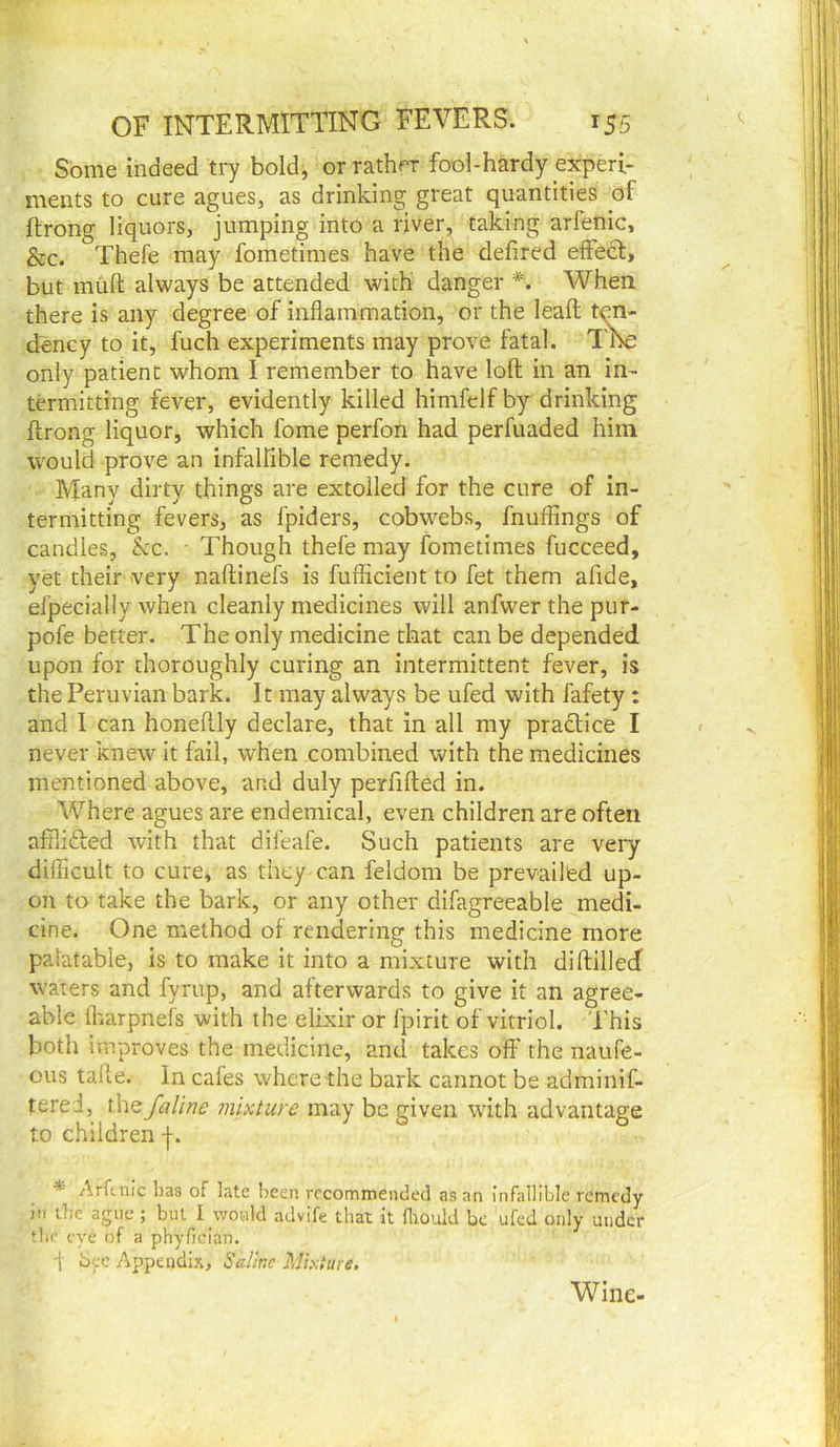 Some indeed ti7 bold, or rather fool-hardy experi- ments to cure agues, as drinking great quantities of ftrong liquors, jumping into a river, taking arfenic, &c. Thefe may fometimes have the defired effect, but muft always be attended with danger When there is any degree of inflammation, or the leafl ten- dency to it, fuch experiments may prove fatal. only patient whom 1 remember to have loft in an in- termitting fever, evidently killed himfelf by drinking ftrong liquor, which fome perfon had perfuaded him would prove an infalfible remedy. Many dirty things are extolled for the cure of in- termitting fevers, as fpiders, cobw^ebs, fnufflngs of candles, kc. - Though thefe may fometimes fucceed, yet their very naftinefs is fufficient to fet them afide, efpecially when cleanly medicines will anfwer the pur- pofe better. The only medicine that can be depended upon for thoroughly curing an intermittent fever, is the Peruvian bark. It may always be ufed with fafety: and I can honeftly declare, that in all my practice I never knew it fail, when combined with the medicines mentioned above, and duly perfifted in. Where agues are endemical, even children are often afflidted with that difeafe. Such patients are very diflicult to cure, as they can feldom be prevailed up- on to take the bark, or any other difagreeable medi- cine. One method of rendering this medicine more palatable, is to make it into a mixture with diftillecf waters and fyrup, and afterwards to give it an agree- able flrarpnefs with the elixir or fpirit of vitriol. This both improves the medicine, and takes oft' the naufe- ous talle. in cafes where the bark cannot be adminif- tered, the faline mixture may be given with advantage to children -f. *■ Arftnlc lias of late been recommended as an infallible remedy in U:e ague ; but I would advife that it fliould be ufed only under the eye of a phyfician. i bee Appendix, Sdhc Mixture. Wine-