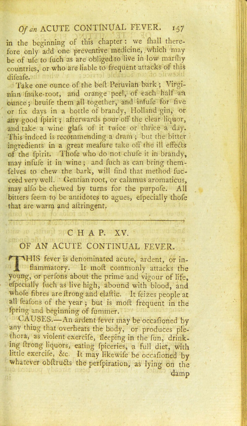 in the beginning of this chapter: we fhall there- fore only add one preventive medicine, .which may be of ufe to fuch as are obliged to live in low marfliy countries, or who are liable to frequent attacks of this difeafe. Take one ounce of the beft Peruvian bark ; Virgi- nian fnake-root, and orange peel, of each half an ounce; bruife them all together, and infufe for five or fix days in a bottle of brandy, Holland gin, or any good fpirit; afterwards pour olF the clear liquor, and take a wine glafs of it twice or thrice a day. This indeed is recommending a dram ; but the bitter ingredients in a great meafure take off the ill effefts of the fpirit. Thofe who do not chufe it in brandy, may infufe it in wine; and fUch as can bring them- felves to chew the bark, will find that method fuc- ceed very well. Gentian root, or calamus aromaticus, may alfo be chewed by turns for the purpofe. All bitters feem tq be antidotes to agues, especially thofe that are warm and allringent. CHAP. XV. OF AN ACUTE CONTINUAL FEVER. This fever is denominated acute, ardent, or in- flammatory. It mod commonly attacks the young, or perfons about the prime and vigour of life, efpecially fuch as live high, abound with blood, and whole fibres are flrong and elaftic. It feiies people at all feafons of the year ; but is mod fr^uent in the fpring and beginning of dimmer. CAUSES.—An ardent fever may be occafioned by any thing that overheats the body, or produces ple- thora, as violent exercife, fleeping in the fun, drink- ing drong liquors, eating fpiceries, a full diet, with little exercife, &c. It may likewife be occafioned by whatever obdru6ts the perfpiration, as lying on the damp