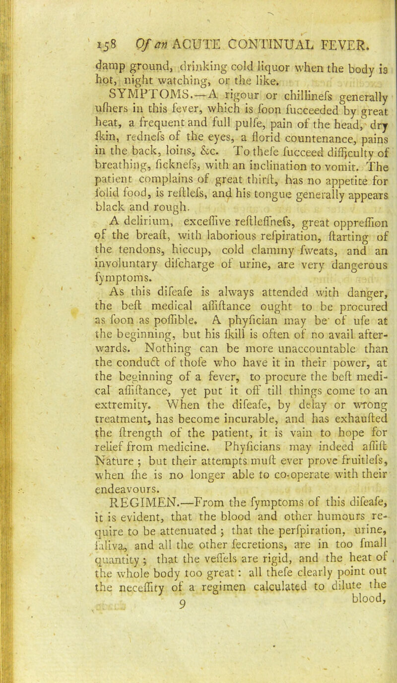 damp ground, drinking cold liquor when the body is hot, night watching, or the like. SYMPTOMS.—A rigour or chillinefs generally ufliers in this fever, which is foon fucceeded by great heat, a frequent and full pulfe, pain of the head/'dry ikin, rednefs of the eyes, a florid countenance, pains in the back, loins, &c. To thefe fucceed difl)culty of breathing, ficknefs, with an inclination to vomit. The patient complains of great thirll, has no appetite for lolid food, is reftlefs, and his tongue generally appears black and rough. A delirium, excelTive reftlelTnefs, great opprefflon of the breaft, with laborious refpiration, darting of the tendons, hiccup, cold clammy fvveats, and an involuntary difcharge of urine, are very dangerous fymptoms. As this difeafe is always attended with danger, the bed medical aflidance ought to be procured as foon as poflible. A phyfician may be‘ of ufe at the beginning, but his fkill is often of no avail after- wards. Nothing can be more unaccountable than the condudt of thofe who have it in their power, at the beginning of a fever, to procure the bed medi- cal aflidance, yet put it ofl’ till things come to an extremity. When the difeafe, by delay or wrong treatment, has become incurable, and has exhauded the drength of the patient, it is vain to hope for relief from medicine. Phyficians may indeed alTid Nature ; but their attempts mud ever prove fruitlefs, when fhe is no longer able to co-operate with their endeavours. REGIMEN.—From the fymptoms of this difeafe, it is evident, that the blood and other humours re- quire to be attenuated ; that the perfpiration, urine, faliva, and all the other fecretions, are in too fmall quantity ; that the veflfels are rigid, and the heat ot , the whole body too great: all thefe clearly point out the neceffity of a regimen calculated to dilute the Q blood,