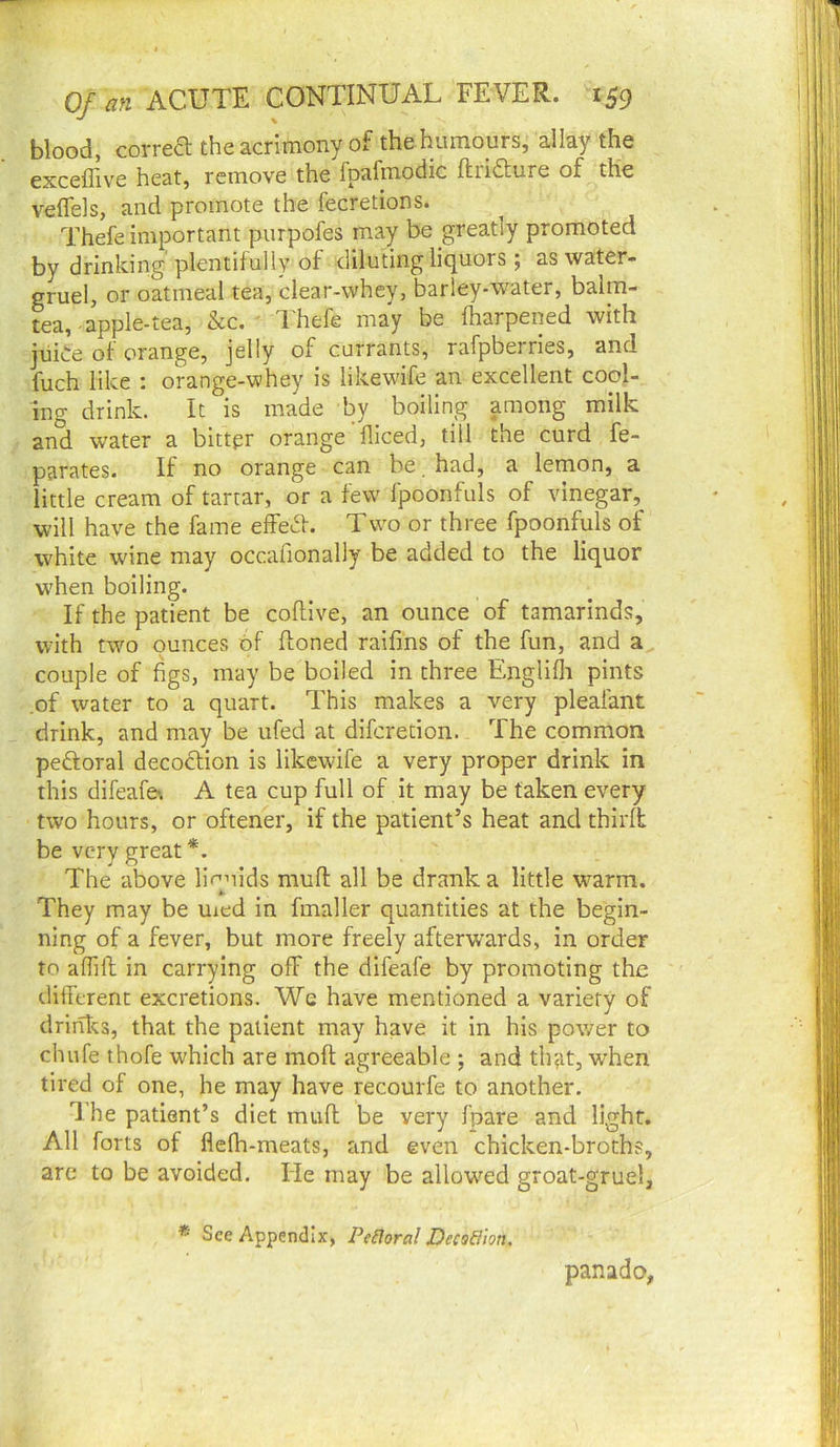 blood, correa the acrimony of the humours,' allay the exceffive heat, remove the fpafmodic ftriaure of the veflels, and promote the fecretions. Thefe important purpofes may be greatly promoted by drinking plentifully of diluting liquors ; as water- gruel, or oatmeal tea, clear-whey, barley-water, balm- tea, apple-tea, &c. ■ Thefe may be lharpened with juLe of orange, jelly of currants, rafpberries, and fuch like : orange-whey is likewnfe an excellent cool- ing drink. It is made by boiling among milk and water a bittpr orange fliced, till the curd fe- parates. If no orange can be . had, a lemon, a little cream of tartar, or a few fpoonfuls of vinegar, will have the fame efFe^f. Two or three fpoonfuls of white w'ine may occafionally be added to the liquor when boiling. If the patient be coflive, an ounce of tamarinds, with two ounces of Honed raifins of the fun, and a couple of figs, may be boiled in three Englifli pints .of water to a quart. This makes a very pleafant drink, and may be ufed at diferetion. The common peftoral decoction is likewife a very proper drink in this difeafe*. A tea cup full of it may be taken every two hours, or oftener, if the patient’s heat and third: be very great *. The above liquids muft all be drank a little w'^arm. They may be uied in fmaller quantities at the begin- ning of a fever, but more freely afterwards, in order to alfift in carrying off the difeafe by promoting the different excretions. Wc have mentioned a variety of drinks, that the patient may have it in his power to chufe thofe which are moft agreeable ; and that, w'hen tired of one, he may have recourfe to another. I'he patient’s diet miifl be very fpare and light. All forts of flefh-meats, and even chicken-broths, are to be avoided. lie may be allow’^ed groat-gruel, * See Appendix, Peiloral Decodion. panado,