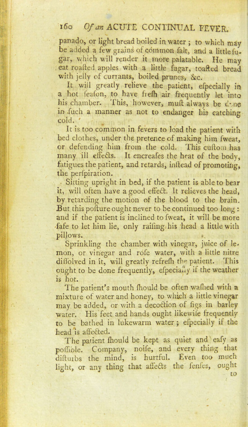i6o 0/tf« ACUTE CONTINUAL FEVER. panado, or light bread boiled in water ; to which may be added a few grains of common fait, and a little fu- gar, which wdll render it more palatable. He may eat roafted apples with a littie fugar, toafted bread with jelly of currants, boiled prunes, &ic. It will greatly relieve the patient, efpecially in a hot feafon, to have frefh air frequently let into his chamber. This, however, muft always be c-.ne in .fuch a manner as not to endanger his catching cold. ' _ ^ It is too common in fevers to load the patient with bed clothes, under the pretence of making him fweat, or defending him from the cold. This cuftom has many ill effefls. It encreafes the heat of the body, fatigues the patient, and retards, inflead of promoting, the perfpiration. T Sitting upright in bed, if the patient is able to bear it, will often have a good efreft. It relieves the head, by retarding the motion of the blood to the brain. But this pofture ought never to be continued too long : and if the patient is inclined to fweat, it will be more Tafe to let him lie, only raifing/his ’head a little with pillows. Sprinkling the chamber with vinegar, juice of le- mon, or vinegar and rofe water, with a little nitre difiblved in it, will greatly refreflr the patient. This ought to be done frequently, efpeciauy if the weather is hot. The patient’s mouth fhould be often w^’afiied with a mixture of water and honey, to which a little vinegar may be added, or with a decodion of figs in barley water. His feet and hands ought likewile frequently to be bathed in lukewarm water ; efpecially if the head^s alfeded. The patient fhould be kept as quiet and eafy as pofiible. Company, noife, and every thing that diftuibs the mind, is hurtful. Even too much light, or any thing that aflebts the lenfes, ought to