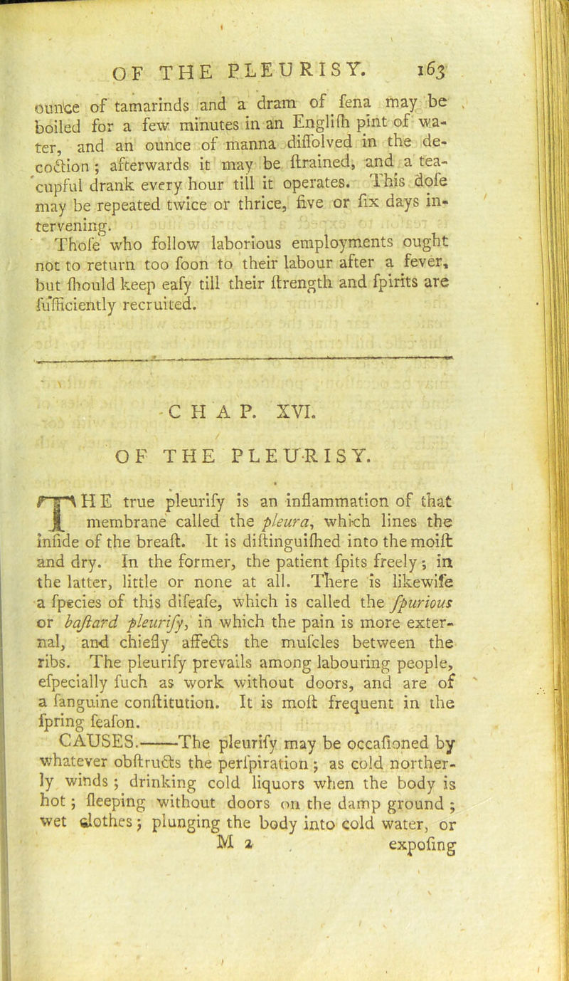 oun'ce of tamarinds and a dram of ^ fena may be boiled for a few minutes in an Englifh pint of wa- 3,nd an ounce of manna diflolved in the de* co<5t:ion ; afterwards it may be ftrained, and^ a tea- cupful drank every hour till it operates, ihis dofe may be repeated twice or thrice, five or fix days in- tervening. Thofe who follow laborious employments ought not to return too foon to their labour after a fever, but fliould keep eafy till their ftrength and fpirits are fufficiently recruited. -CHAP. XVI. / OF THE P L E ir-R I S Y. TH E true pleurify is an inflammation of that membrane called the pleura^ which lines the infide of the breaft. It is diltinguiflied into themoilt and dry. In the former, the patient fpits freely *, in the latter, little or none at all. There is likewife a fpecies of this difeafe, which is called the fpurious or hajiard pleurifyin which the pain is more exter- nal, and chiefly affects the mufcles between the ribs. The pleurify prevails among labouring people, efpecially fuch as work without doors, and are of a fanguine conflitution. It is moll frequent in the fpring feafon. CAUSES. The pleurify may be occafloned by whatever obftruds the perfpiration ; as cold norther- ly winds; drinking cold liquors when the body is hot; fleeping without doors on the damp ground ; wet fiJothes j plunging the body into cold water, or M z expofing