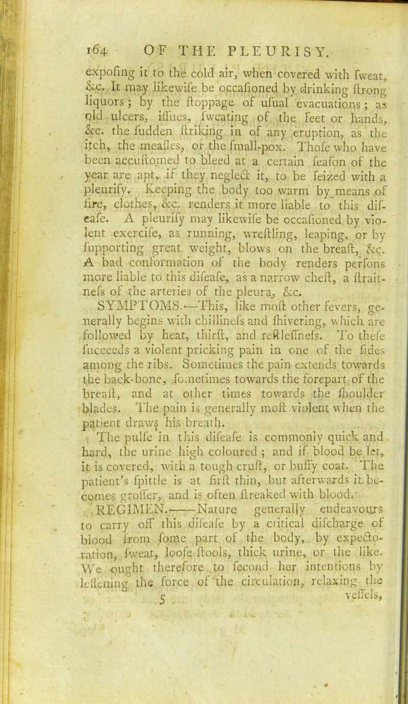 exfiofing it to the cold air, when covered with fweat, &c. It may likewife be occafioned by drinking flrong liquors; by the ftoppage. of ufual evacuations; as pld ulcers, iffues, fwcating of the feet or hands, kc. the fudden flrilqng in of any eruption, as the itch, the meafles, or the finall-pox. I’hofe who have been accuftomed to bleed at a certain feafon of the year are apt, if they neglect it, to be feized with a pleurify. Keeping the body too warm by means of hre, clothes, kc. renders it more liable to' this dif- eafe. A pleurify may likewife be occafioned by vio- lent exercife, as running, wrefiling, leaping, or by fupporting great weight, blows on the bread, &c. A bad conformation of the body renders perfons more liable to this difeafe, as a narrow cheft, a llrait- nefs of the arteries of the pleura, kc. SYMPTOMS.-—This, like mod other fevers, ge- nerally begins with chillinefs and fhivering, which are followed by heat, thirft, and reftleffnefs. To thefe fuccceds a violent pricking pain in one of the fides among the ribs. Sometimes the pain extends towards the back-bone, fometimes towards the forepart of the bread, and at other times towards the dioulder blades. The pain is generally mod violent w’hen the patient draws his breath. The pulfc in this difeafe is commonly quick and. hard, the urine high coloured ; and if blood be let, it is covered, with a tough crud, or bufiy coat. The patient’s fpittie is at fird thin, but afterwards it. be- comes grod'er, and is often dreaked with blood.' REGIMEN.——Nature generally endeavoiirs to carry off this difeafe by a critical difcharge of blood from fome part of the body, by expedo- ration, fw'eat, loofe dools, thick urine, or the like. We ought therefore to fecond her Intentions by leffenine the force of the circulation, relaxing the r vcffels,