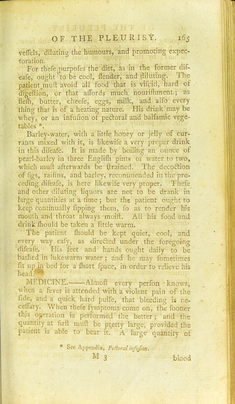 veflels, diluting the humours, and promoting expec- toration. For thefe purpofes the diet, as in the former dif- eafe, ought 'to be cool, llender, and diluting. The patient^mull: avoid all food that is viffid, hard of digeftion, or that alfords much nourifhment/; as flelh, butter, cheefe, eggs, milk, and alfo every thing that is of a heating nature. His drink may be whey, or an infufion of pedtoral and balfamic vege- tables *. Barley-water, with a little honey or jelly of cur- rants mixed with it, is likewife a very proper drink in this difeafe. It is made by boiling an ounce of pearl-barley in three Englifli pints of water to two, which mull afterwards be (trained. The decodlion of figs, raifins, and barley, recommended in the pre- ceding difeafe, is here likewife very proper. Thefe and other diluting liquors are not to be drank in large quantities at a time ; but the patient ought to keep continually fipping them, fo as to render his mouth and throat always moift. All his food and drink fhould be taken a little warm. The patient Ihould be kept quiet, cool, and every way eafy, as direfted under the foregoing difeafe. His feet and hands ought daily to be bathed in lukewarm water ; and he may fometimes fit up in bed for a fliort fpace, in order to relieve his head.^' MEDICINE. Almoft every perfon ' knows, when a fever is attended with a violent pain of the fide, and a quick hard puife, that bleeding is ne- celfary. When thefe fymptoras come on, the fooner this operation is performed’the better; and the quantity at firlt mufi: be pretty large, provided the patient is able to' bear it. A large quantity of * See Appendix, PeBoral mfujlon. M 3 blood