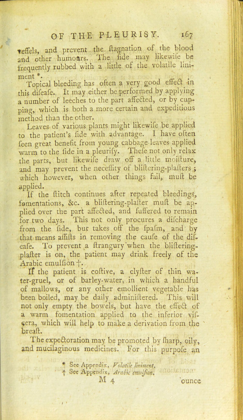 Teffels, and prevent the. ftag.nation of the blood and other humoftrs. The fide may likewife be frequently rubbed with a little of the volatile lini- ment ’ j rr n. • Topical bleeding has often a very good etiett -m this difeafe. It may either be performed by applying a number of leeches to the part affe6led, or by cup- ping, which is both a more certain and expeditious method than the other. Leaves- of various plants might likewlfe be applied to the patient’s fide with advantage. I have often feen great benefit from young cabbage-leaves applied warm to the fide in a pleurify. Thefe not only relax the parts, but likewife draw off a little moiflure, and may prevent the neceflity of bliftering-plaflers ; which however, when other things fail, mud be applied. If the ditch continues after repeated bleedings, fomentations, &c. a blidering-plader mud be ap- plied over the part affefted, and fufl'ered to remain for two days. This not only procures a difcharge from the fide, bur takes off the fpafm, and by that means affids in removing the caufe of the dil- cafe. To prevent .a drangury’when the blidering- plader is on, the patient may drink freely of the Arabic emulfion -f. if the patient is codive, a clyder of thin wa- ter-gruel, or of barley-water, in which a handful of mallows, or any other emollient vegetable has been boiled, may be daily adminidered. This vffll not only empty the bowels, but have the effedl of a warm fomentation applied to the inferior vif- ^era, which will help to make a derivation from the ' bread. The expedloration may be promoted by (harp, oily, and mucilaginous medicines. For this purpofe an * See Appendix, Volatile liniment. See Appendix, Arabic emulfion, hi 4 ounce