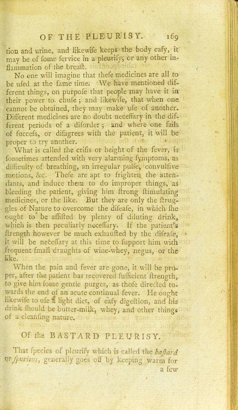 tion and urine, and likewife keeps the body eafy, it may be of foine fervice in a pleurify, or any other in- flammation of the brqaft. No one will imagine that thefe medicines are all to be ufed at the fame time. We have mentioned dif- ferent things, on pur.pofe that people may have it in their power to chufe ; and likewife, that when one, cannot be obtained, they may make yfe of another. Different medicines are no doubt neceffary in the dif- ferent periods of a diforder ; and where one fails of fuccefs, or difagrees with the patient, it will be proper to try another. ■■ • What is called the crifis or height of the fever, is fometimes attended with very alarming fymptoms, as difficulty of breathing, an irregular pulfe, convulfive motions, &c. Thefe are apt to frighten the atten- dants, and induce them to do improper things, as bleeding the patient, giving him flrong ftimulating medicines, or the like. But they are only the ffirug- gles of Nature to overcome the difeafe, in which fhe ought to be affifted by plenty of diluting drink, which is then peculiarly neceflary. If the patient’s flrength however be much exhaufted by the difeafe, it will be netelfary at this time to fupport him with frequent fmalLdraughts of wine-whey, negus, or the like. When the pain and fever are gone, it will be pro- per, after the patient has recovered fufficient flrength, to give him fome gentle purges, as thofe directed to- wards the end of an acute continual fever. He ought likewife to ufe ^ light diet, of eafy digeftion, and his drink fhould be butter-milk, whey, and other things pt a cleanfmg nature. Of the BASTARD PLEURISY. That fpecies of pleurify wdiich is called the bajlard qrfi,uneus, generally goes off by keeping w^arm for a few I