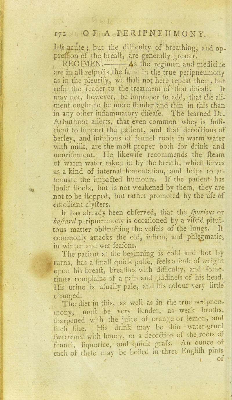 lefs acute ; but the difficulty of breathing, and op- preffion of the bread:, are generally greater.' REGIMEN.- 4s the regimen and medicine are in all refpedts the fame in the true peripneumony as in the pleurify, we ffiall not here repeat them, but refer the reader to the treatment of that difeafe. It may not, however, be improper to add,-that the ali- ment ought to be more flender and thin in this than in any other inflarnmatory difeafe. The learned Dr. Arbuthnot aflerts, that even common whey is fuffi- cient to fupport the patient, and that decodions of barley, and infufions of fennel roots in warm water with milk, are the mod; proper both for drink and nourilhment. He likewife recommends the fleam of w^arm water taken in by the breath, which ferves . as. a kind of internal fomentation, and helps to at- tenuate the impafled humours. If the patient- has loofe' ftools, but is not weakened by them, they are not to be flopped, but rather promoted by the ufe of emollient clyflers. It has already been obferved, that the fpiirious or hajiard peripneumony is occafioned by a vifcid pitui- tous matter obdrucling the veffels of the lungs. It commonly attacks the old, infirm, and phl(^matic, in winter and wet feafons. The patient at the beginning is cold and hot by turns, has a'fmall quick pulfe, feels a fenfe of weight r upon his bread, breathes with difficulty, and fome- times complains of a pain and giddinefs of his head. His urine is ufually pale, and his colour very little changed. The diet in this, as well as in the true peripneu- ' mony, mud be very flender, as weak broths, lharpened with the juice of orange or lemon, and fuch like. His drink may be thin water-gruel fweetened with honey, or a decoclion of the,roots of fennel, liquorice, and quick grafs. An ounce of each of ihtfe may be boiled in three Englidi pints 1 of '