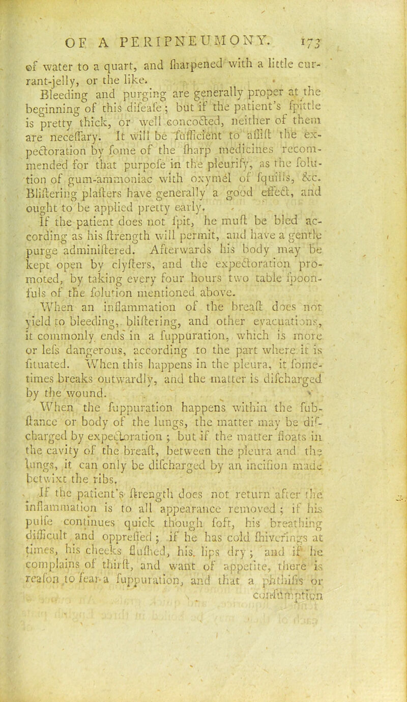 m OF A PERIPNEUMONY. 17- ©f water to a quart, and fliaipened with a little cur- rant-jelly, or the likci Bleeding and purging are generally proper at^the beginning of this difeafe; but if the patient’s fpittle is pretty thick, or well eonco^led, neither of them are necelTary. It will be Yuificient to a 111 f!; the ex- pectoration by foine of the fharp medicines recom- mended for that purpcfe in the pleurify, as the folu- tion of gum-ammoniac with oxymd of Iquilis, &c. Bliilering plafters have generally a good effect, and ought to be applied pretty early. If the patient does not fpit, he mufl be bled ac- cording as his ftrength will permit, and have a gentle purge adminiltered. Afterwards his body may be kept open by clyfters, and the expectoration pro- moted, by taking every four hours two table ipoon- fuis of the folurion mentioned above. When an inflammation of the brealt does nor. yield to bleeding,, blillering, and other evacuations, it commonly ends' in a fuppuration, which is more or lefs dangerous, according to the part where, it is fituated. When this happens in the pleura, it fome- times breaks outwardly, and the matter is difcharged. by the wound. ^ '■ When the fuppuration happens within the fub- ftance or body of the lungs, the matter may be dif- charged by expeiffnratiori ; but if the matter floats in the cavity of the breaft, between the pleura and the lungs, it can only be difcharged by an inciflon made betwixt the ribs. . If the patient’s ftrength does not return after the inflammation is to all appearance removed ; if his puife continues quick though foft, his breathing difliCLiIt. and oppreffed ; if he has cold fhivefings at times, his cheeks fluflred, his. lips dry ; and if he complains of thirfl, and want of appetite, there is reafon ,to feai*a fuppuiaiionj and that a phthifis or , _ conf'Amption