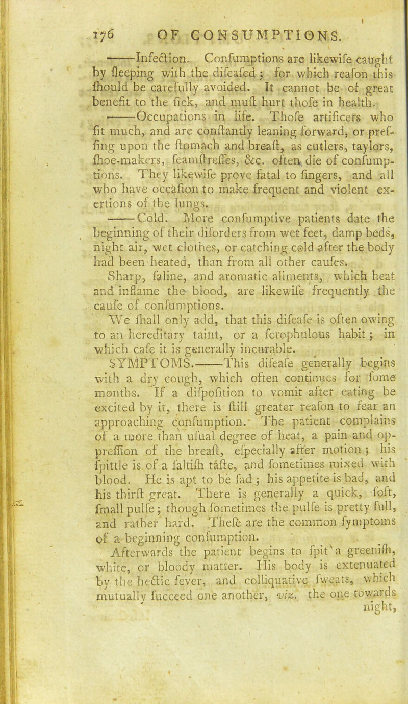 Infedion. Confumptions are likewife caught by fleeping with the difeafed j for which reafon this Ihould be carefully avoided. It cannot be oi great benefit to the fick, and mufl hurt thofe in health. Occupations in life. Thofe artificers who fit much, and are conflancly leaning forward, or pref- fing upon the flomach and breaft, as cutlers, taylors, fhoe-makers, feamftrefies, &rc. oftert, die of confump- tions. They likewife prove fatal to fingers, and all who have occ^fion to make frequent and violent ex- ertions of the lungs. Cold. More confumptive patients date the beginning of their diibrdersfrom wet feet, damp beds, night air, wet clothes, or catching cold after the body had been heated, than from all other caufes. Sharp, faline, and aromatic aliments, which heat and inflame the- blood, are likewife frequently the caufe of confumptions. W'e fliall only add, that this difeafe is often owing to an hereditary taint, or a fcrophulous habit j in which cafe it is generally incurable. SYMPTOMS. This difeafe generally begins with a dry cough, which often continues for fome months. If a difpofition to vomit after eating be excited by it, there is Hill greater reafon to fear an approaching confumption.‘ The patient complains of a more than ufual degree of heat, a pain and oj>- preffion of the breall:, efpecially after motion j his fpittle is of a faltilh take, and fometimes mixed with blood. He is apt to be fad ; his appetite is bad, and his thirfl great. There is generally a quick, foft, fmall pulfe ; though fometimes the pulfe is pretty full, and rather hard. Thefe are the common fyniptoins of a beginning confumption. Afterw'ards the patient begins to fpit'a greenilli, white, or bloody matter. His body is extenuated by the hedlic fever, and colliquative fwcats, which mutually fucceed one another, viz. the one tow'ards night,